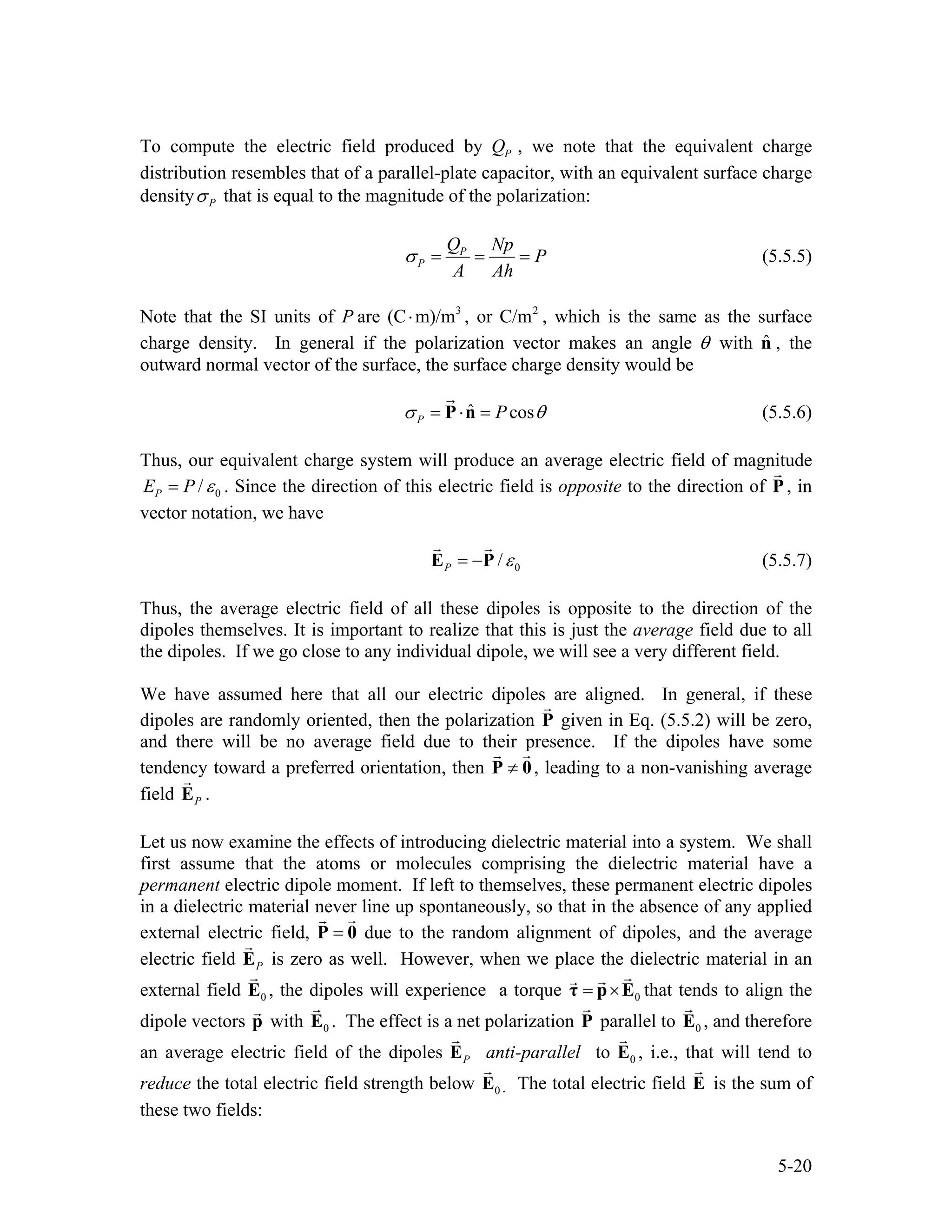 To compute the electric field produced by PQ , we note that the equivalent charge
distribution resembles that of a parallel-plate capacitor, with an equivalent surface charge
density Pσ that is equal to the magnitude of the polarization:
P
P
Q Np
P
A Ah
σ = = = (5.5.5)
Note that the SI units of P are , or , which is the same as the surface
charge density. In general if the polarization vector makes an angle
3
(C m)/m⋅ 2
C/m
θ with , the
outward normal vector of the surface, the surface charge density would be
ˆn
ˆ cosP Pσ θ= ⋅ =P n (5.5.6)
Thus, our equivalent charge system will produce an average electric field of magnitude
0/PE P ε= . Since the direction of this electric field is opposite to the direction of P , in
vector notation, we have
0/P ε= −E P (5.5.7)
Thus, the average electric field of all these dipoles is opposite to the direction of the
dipoles themselves. It is important to realize that this is just the average field due to all
the dipoles. If we go close to any individual dipole, we will see a very different field.
We have assumed here that all our electric dipoles are aligned. In general, if these
dipoles are randomly oriented, then the polarization P given in Eq. (5.5.2) will be zero,
and there will be no average field due to their presence. If the dipoles have some
tendency toward a preferred orientation, then ≠P 0, leading to a non-vanishing average
field PE .
Let us now examine the effects of introducing dielectric material into a system. We shall
first assume that the atoms or molecules comprising the dielectric material have a
permanent electric dipole moment. If left to themselves, these permanent electric dipoles
in a dielectric material never line up spontaneously, so that in the absence of any applied
external electric field, due to the random alignment of dipoles, and the average
electric field
=P 0
PE is zero as well. However, when we place the dielectric material in an
external field , the dipoles will experience a torque0E 0= ×τ p E that tends to align the
dipole vectors with . The effect is a net polarization Pp 0E parallel to , and therefore
an average electric field of the dipoles
0E
PE anti-parallel to 0E , i.e., that will tend to
reduce the total electric field strength below 0E . The total electric field E is the sum of
these two fields:
5-20
 