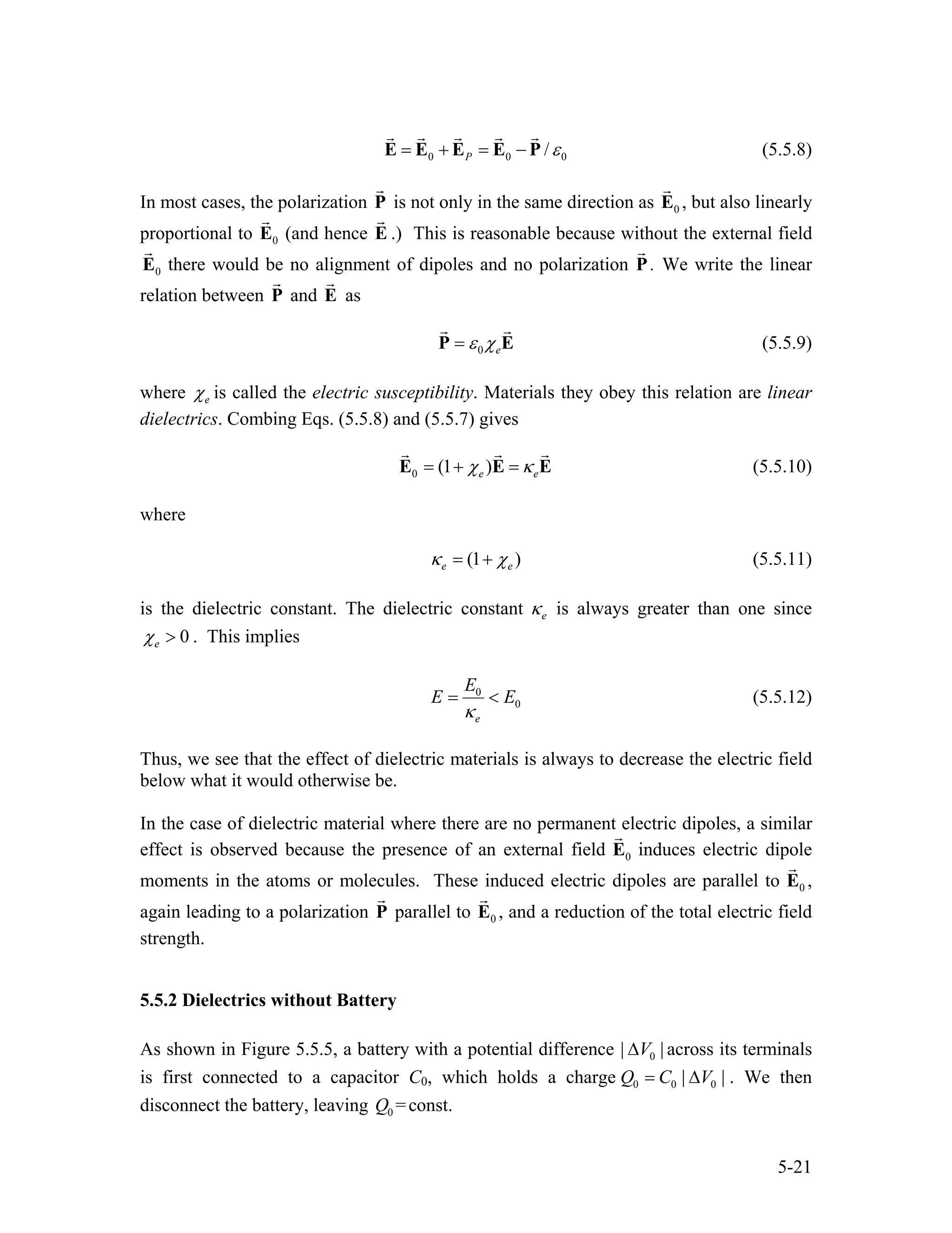 0 0 /P 0ε= + = −E E E E P (5.5.8)
In most cases, the polarization P is not only in the same direction as 0E , but also linearly
proportional to (and hence E .) This is reasonable because without the external field
there would be no alignment of dipoles and no polarization P
0E
0E . We write the linear
relation between and asP E
0 eε χ=P E (5.5.9)
where eχ is called the electric susceptibility. Materials they obey this relation are linear
dielectrics. Combing Eqs. (5.5.8) and (5.5.7) gives
0 (1 )e eχ κ= + =E E E (5.5.10)
where
(1 )e eκ χ= + (5.5.11)
is the dielectric constant. The dielectric constant eκ is always greater than one since
0eχ > . This implies
0
0
e
E
E
κ
E= < (5.5.12)
Thus, we see that the effect of dielectric materials is always to decrease the electric field
below what it would otherwise be.
In the case of dielectric material where there are no permanent electric dipoles, a similar
effect is observed because the presence of an external field 0E induces electric dipole
moments in the atoms or molecules. These induced electric dipoles are parallel to 0E ,
again leading to a polarization P parallel to 0E , and a reduction of the total electric field
strength.
5.5.2 Dielectrics without Battery
As shown in Figure 5.5.5, a battery with a potential difference 0| V |∆ across its terminals
is first connected to a capacitor C0, which holds a charge 0 0 0|Q C V |= ∆ . We then
disconnect the battery, leaving 0 =const.Q
5-21
 