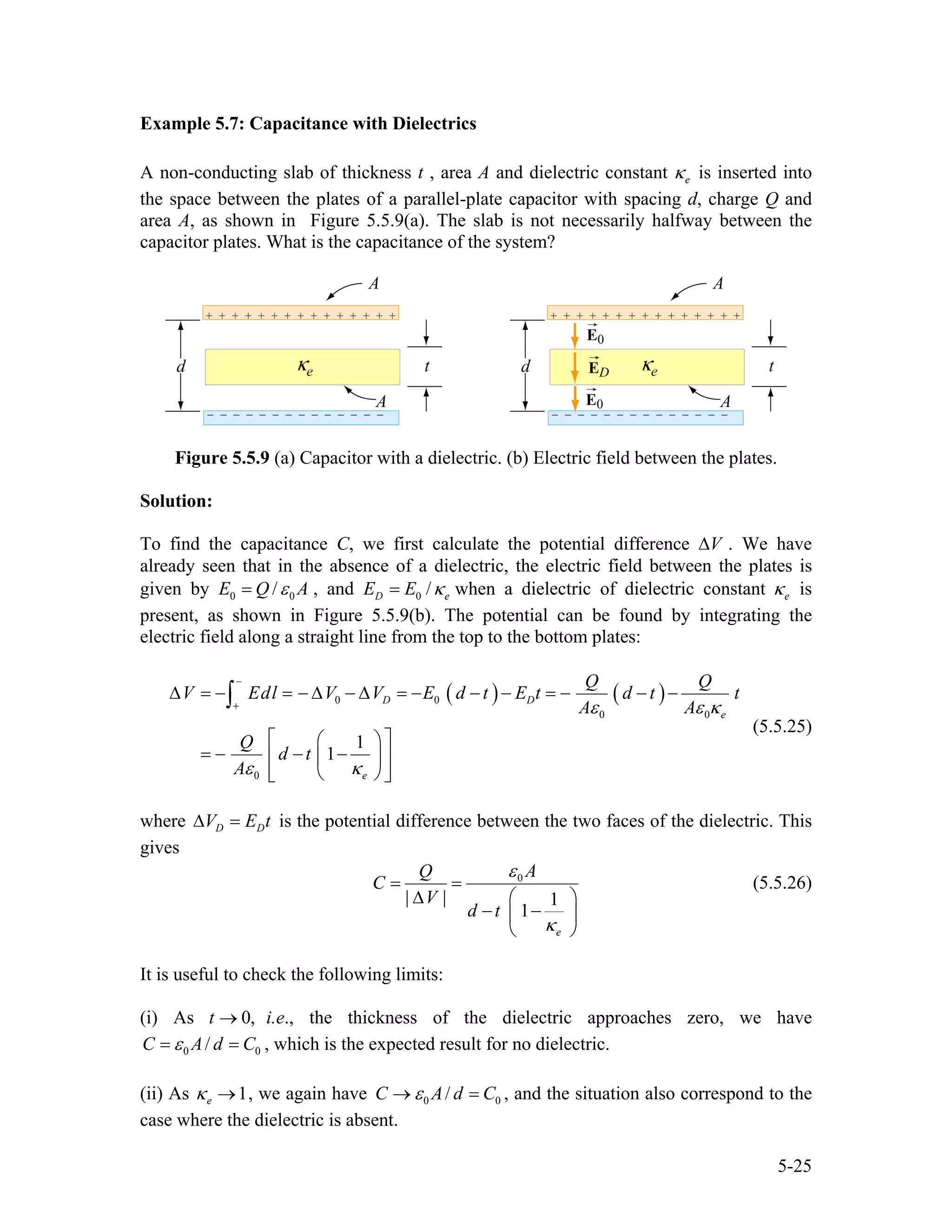 Example 5.7: Capacitance with Dielectrics
A non-conducting slab of thickness t , area A and dielectric constant is inserted into
the space between the plates of a parallel-plate capacitor with spacing d, charge Q and
area A, as shown in Figure 5.5.9(a). The slab is not necessarily halfway between the
capacitor plates. What is the capacitance of the system?
eκ
Figure 5.5.9 (a) Capacitor with a dielectric. (b) Electric field between the plates.
Solution:
To find the capacitance C, we first calculate the potential difference . We have
already seen that in the absence of a dielectric, the electric field between the plates is
given by
V∆
0 /E Q A0ε= , and 0 /D eE E κ= when a dielectric of dielectric constant eκ is
present, as shown in Figure 5.5.9(b). The potential can be found by integrating the
electric field along a straight line from the top to the bottom plates:
( ) ( )0 0
0
0
1
1
D D
e
e
Q Q
V Edl V V E d t E t d t
A A
Q
d t
A
0
t
ε ε κ
ε κ
−
+
∆ = − = − ∆ − ∆ = − − − = − − −
⎡ ⎤⎛ ⎞
= − − −⎢ ⎥⎜ ⎟
⎢ ⎥⎝ ⎠⎣ ⎦
∫
(5.5.25)
where D DV E∆ = t is the potential difference between the two faces of the dielectric. This
gives
0
| | 1
1
e
AQ
C
V
d t
ε
κ
= =
∆ ⎛ ⎞
− −⎜ ⎟
⎝ ⎠
(5.5.26)
It is useful to check the following limits:
(i) As i.e., the thickness of the dielectric approaches zero, we have0,t →
0 /C A d C0ε= = , which is the expected result for no dielectric.
(ii) As , we again have1eκ → 0 /C A d 0Cε→ = , and the situation also correspond to the
case where the dielectric is absent.
5-25
 