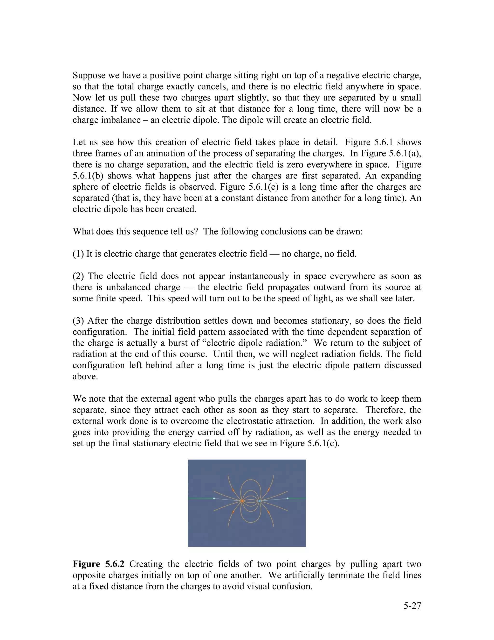 Suppose we have a positive point charge sitting right on top of a negative electric charge,
so that the total charge exactly cancels, and there is no electric field anywhere in space.
Now let us pull these two charges apart slightly, so that they are separated by a small
distance. If we allow them to sit at that distance for a long time, there will now be a
charge imbalance – an electric dipole. The dipole will create an electric field.
Let us see how this creation of electric field takes place in detail. Figure 5.6.1 shows
three frames of an animation of the process of separating the charges. In Figure 5.6.1(a),
there is no charge separation, and the electric field is zero everywhere in space. Figure
5.6.1(b) shows what happens just after the charges are first separated. An expanding
sphere of electric fields is observed. Figure 5.6.1(c) is a long time after the charges are
separated (that is, they have been at a constant distance from another for a long time). An
electric dipole has been created.
What does this sequence tell us? The following conclusions can be drawn:
(1) It is electric charge that generates electric field — no charge, no field.
(2) The electric field does not appear instantaneously in space everywhere as soon as
there is unbalanced charge — the electric field propagates outward from its source at
some finite speed. This speed will turn out to be the speed of light, as we shall see later.
(3) After the charge distribution settles down and becomes stationary, so does the field
configuration. The initial field pattern associated with the time dependent separation of
the charge is actually a burst of “electric dipole radiation.” We return to the subject of
radiation at the end of this course. Until then, we will neglect radiation fields. The field
configuration left behind after a long time is just the electric dipole pattern discussed
above.
We note that the external agent who pulls the charges apart has to do work to keep them
separate, since they attract each other as soon as they start to separate. Therefore, the
external work done is to overcome the electrostatic attraction. In addition, the work also
goes into providing the energy carried off by radiation, as well as the energy needed to
set up the final stationary electric field that we see in Figure 5.6.1(c).
Figure 5.6.2 Creating the electric fields of two point charges by pulling apart two
opposite charges initially on top of one another. We artificially terminate the field lines
at a fixed distance from the charges to avoid visual confusion.
5-27
 
