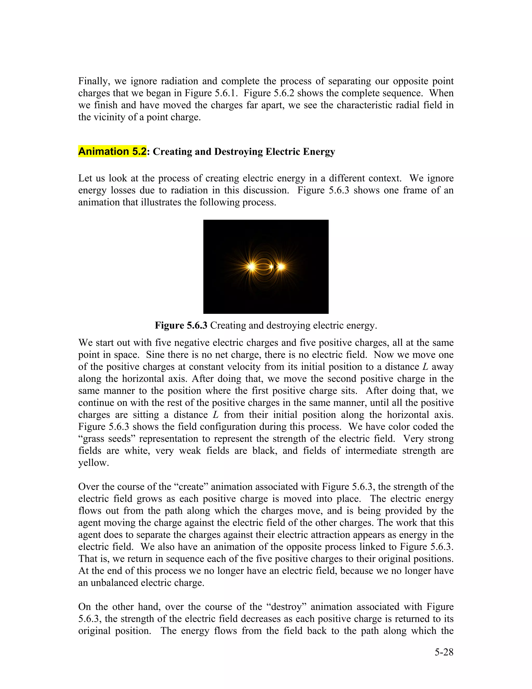 Finally, we ignore radiation and complete the process of separating our opposite point
charges that we began in Figure 5.6.1. Figure 5.6.2 shows the complete sequence. When
we finish and have moved the charges far apart, we see the characteristic radial field in
the vicinity of a point charge.
Animation 5.2: Creating and Destroying Electric Energy
Let us look at the process of creating electric energy in a different context. We ignore
energy losses due to radiation in this discussion. Figure 5.6.3 shows one frame of an
animation that illustrates the following process.
Figure 5.6.3 Creating and destroying electric energy.
We start out with five negative electric charges and five positive charges, all at the same
point in space. Sine there is no net charge, there is no electric field. Now we move one
of the positive charges at constant velocity from its initial position to a distance L away
along the horizontal axis. After doing that, we move the second positive charge in the
same manner to the position where the first positive charge sits. After doing that, we
continue on with the rest of the positive charges in the same manner, until all the positive
charges are sitting a distance L from their initial position along the horizontal axis.
Figure 5.6.3 shows the field configuration during this process. We have color coded the
“grass seeds” representation to represent the strength of the electric field. Very strong
fields are white, very weak fields are black, and fields of intermediate strength are
yellow.
Over the course of the “create” animation associated with Figure 5.6.3, the strength of the
electric field grows as each positive charge is moved into place. The electric energy
flows out from the path along which the charges move, and is being provided by the
agent moving the charge against the electric field of the other charges. The work that this
agent does to separate the charges against their electric attraction appears as energy in the
electric field. We also have an animation of the opposite process linked to Figure 5.6.3.
That is, we return in sequence each of the five positive charges to their original positions.
At the end of this process we no longer have an electric field, because we no longer have
an unbalanced electric charge.
On the other hand, over the course of the “destroy” animation associated with Figure
5.6.3, the strength of the electric field decreases as each positive charge is returned to its
original position. The energy flows from the field back to the path along which the
5-28
 