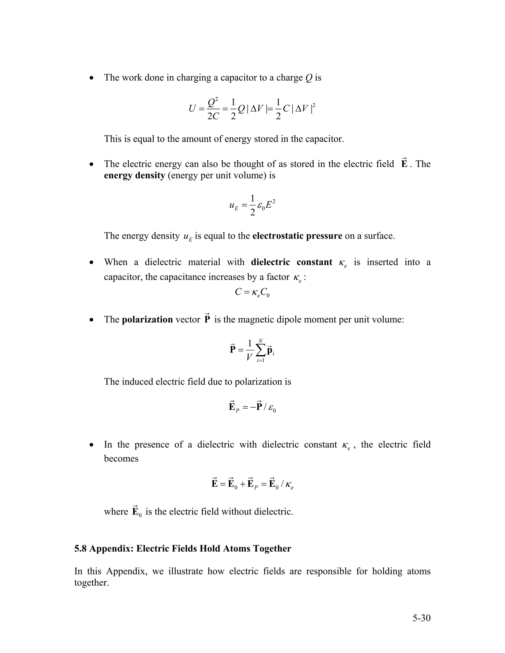 • The work done in charging a capacitor to a charge Q is
2
21 1
| | | |
2 2 2
Q
U Q V C
C
= = ∆ = ∆V
This is equal to the amount of energy stored in the capacitor.
• The electric energy can also be thought of as stored in the electric field E . The
energy density (energy per unit volume) is
2
0
1
2
Eu Eε=
The energy density is equal to the electrostatic pressure on a surface.Eu
• When a dielectric material with dielectric constant eκ is inserted into a
capacitor, the capacitance increases by a factor eκ :
0eC Cκ=
• The polarization vector P is the magnetic dipole moment per unit volume:
1
1 N
i
iV =
= ∑P p
The induced electric field due to polarization is
0/P ε= −E P
• In the presence of a dielectric with dielectric constant eκ , the electric field
becomes
0 0 /P eκ= + =E E E E
where is the electric field without dielectric.0E
5.8 Appendix: Electric Fields Hold Atoms Together
In this Appendix, we illustrate how electric fields are responsible for holding atoms
together.
5-30
 