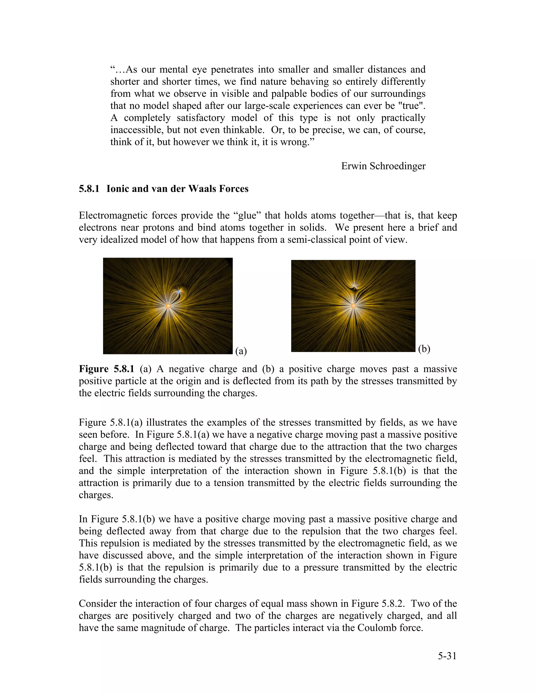 “…As our mental eye penetrates into smaller and smaller distances and
shorter and shorter times, we find nature behaving so entirely differently
from what we observe in visible and palpable bodies of our surroundings
that no model shaped after our large-scale experiences can ever be "true".
A completely satisfactory model of this type is not only practically
inaccessible, but not even thinkable. Or, to be precise, we can, of course,
think of it, but however we think it, it is wrong.”
Erwin Schroedinger
5.8.1 Ionic and van der Waals Forces
Electromagnetic forces provide the “glue” that holds atoms together—that is, that keep
electrons near protons and bind atoms together in solids. We present here a brief and
very idealized model of how that happens from a semi-classical point of view.
(a) (b)
Figure 5.8.1 (a) A negative charge and (b) a positive charge moves past a massive
positive particle at the origin and is deflected from its path by the stresses transmitted by
the electric fields surrounding the charges.
Figure 5.8.1(a) illustrates the examples of the stresses transmitted by fields, as we have
seen before. In Figure 5.8.1(a) we have a negative charge moving past a massive positive
charge and being deflected toward that charge due to the attraction that the two charges
feel. This attraction is mediated by the stresses transmitted by the electromagnetic field,
and the simple interpretation of the interaction shown in Figure 5.8.1(b) is that the
attraction is primarily due to a tension transmitted by the electric fields surrounding the
charges.
In Figure 5.8.1(b) we have a positive charge moving past a massive positive charge and
being deflected away from that charge due to the repulsion that the two charges feel.
This repulsion is mediated by the stresses transmitted by the electromagnetic field, as we
have discussed above, and the simple interpretation of the interaction shown in Figure
5.8.1(b) is that the repulsion is primarily due to a pressure transmitted by the electric
fields surrounding the charges.
Consider the interaction of four charges of equal mass shown in Figure 5.8.2. Two of the
charges are positively charged and two of the charges are negatively charged, and all
have the same magnitude of charge. The particles interact via the Coulomb force.
5-31
 
