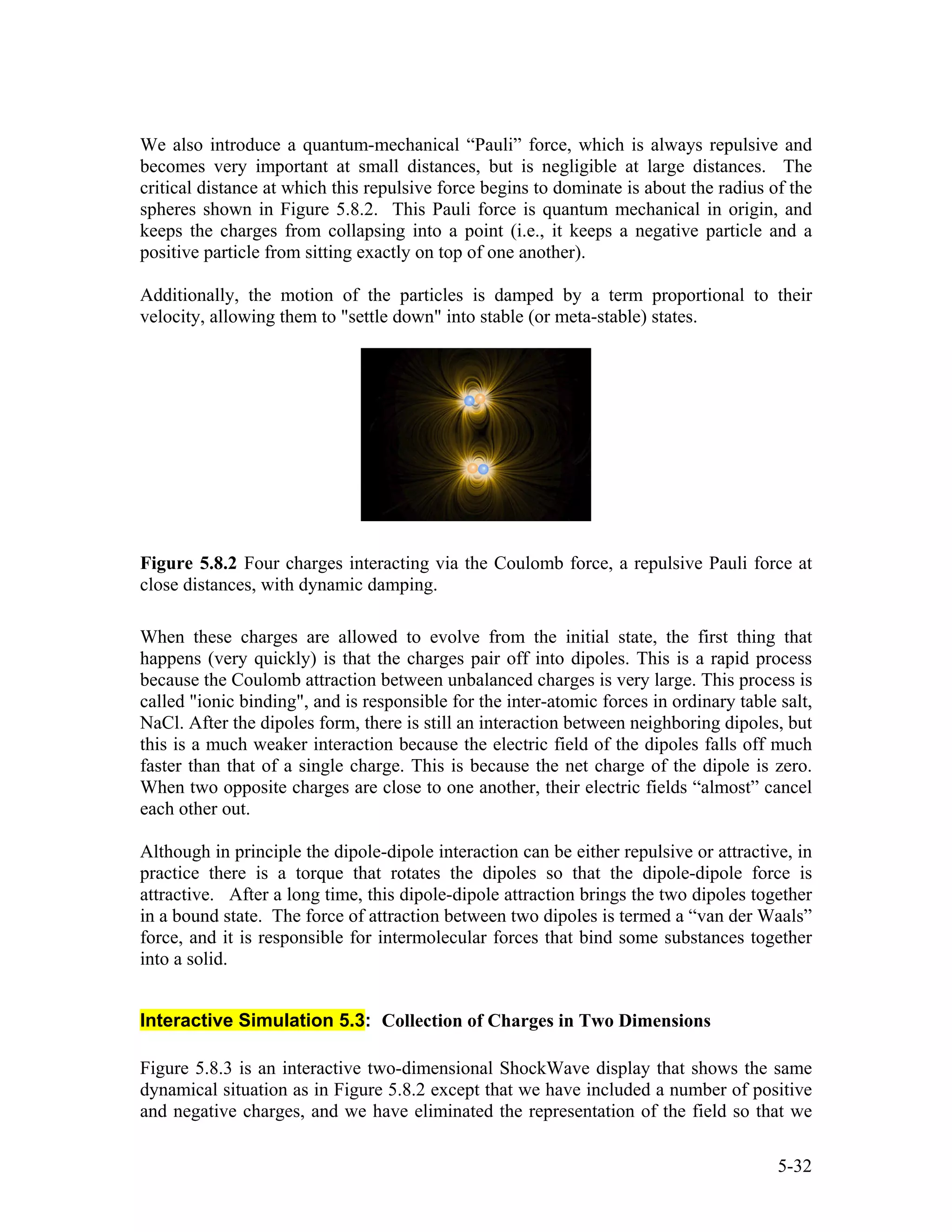 We also introduce a quantum-mechanical “Pauli” force, which is always repulsive and
becomes very important at small distances, but is negligible at large distances. The
critical distance at which this repulsive force begins to dominate is about the radius of the
spheres shown in Figure 5.8.2. This Pauli force is quantum mechanical in origin, and
keeps the charges from collapsing into a point (i.e., it keeps a negative particle and a
positive particle from sitting exactly on top of one another).
Additionally, the motion of the particles is damped by a term proportional to their
velocity, allowing them to "settle down" into stable (or meta-stable) states.
Figure 5.8.2 Four charges interacting via the Coulomb force, a repulsive Pauli force at
close distances, with dynamic damping.
When these charges are allowed to evolve from the initial state, the first thing that
happens (very quickly) is that the charges pair off into dipoles. This is a rapid process
because the Coulomb attraction between unbalanced charges is very large. This process is
called "ionic binding", and is responsible for the inter-atomic forces in ordinary table salt,
NaCl. After the dipoles form, there is still an interaction between neighboring dipoles, but
this is a much weaker interaction because the electric field of the dipoles falls off much
faster than that of a single charge. This is because the net charge of the dipole is zero.
When two opposite charges are close to one another, their electric fields “almost” cancel
each other out.
Although in principle the dipole-dipole interaction can be either repulsive or attractive, in
practice there is a torque that rotates the dipoles so that the dipole-dipole force is
attractive. After a long time, this dipole-dipole attraction brings the two dipoles together
in a bound state. The force of attraction between two dipoles is termed a “van der Waals”
force, and it is responsible for intermolecular forces that bind some substances together
into a solid.
Interactive Simulation 5.3: Collection of Charges in Two Dimensions
Figure 5.8.3 is an interactive two-dimensional ShockWave display that shows the same
dynamical situation as in Figure 5.8.2 except that we have included a number of positive
and negative charges, and we have eliminated the representation of the field so that we
5-32
 