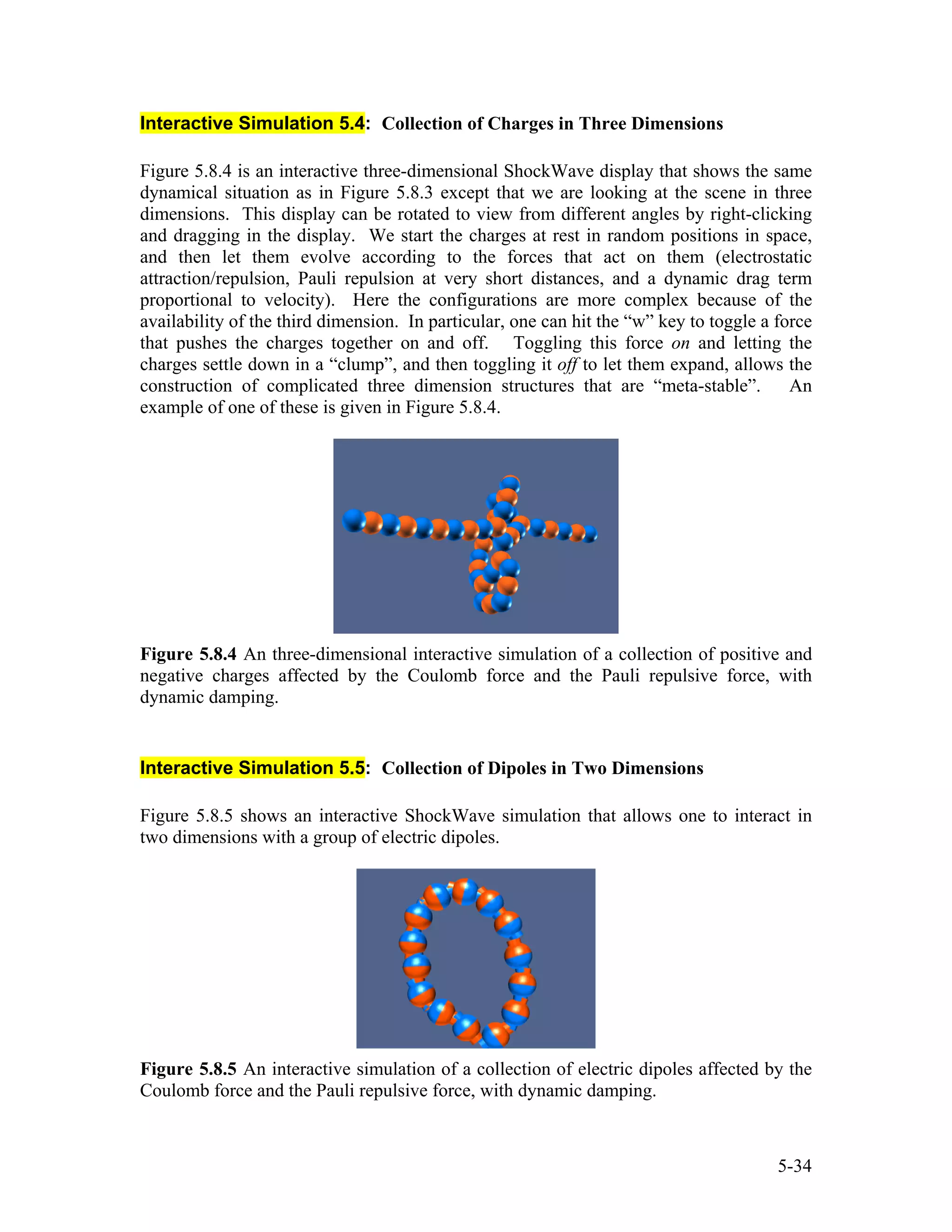 Interactive Simulation 5.4: Collection of Charges in Three Dimensions
Figure 5.8.4 is an interactive three-dimensional ShockWave display that shows the same
dynamical situation as in Figure 5.8.3 except that we are looking at the scene in three
dimensions. This display can be rotated to view from different angles by right-clicking
and dragging in the display. We start the charges at rest in random positions in space,
and then let them evolve according to the forces that act on them (electrostatic
attraction/repulsion, Pauli repulsion at very short distances, and a dynamic drag term
proportional to velocity). Here the configurations are more complex because of the
availability of the third dimension. In particular, one can hit the “w” key to toggle a force
that pushes the charges together on and off. Toggling this force on and letting the
charges settle down in a “clump”, and then toggling it off to let them expand, allows the
construction of complicated three dimension structures that are “meta-stable”. An
example of one of these is given in Figure 5.8.4.
Figure 5.8.4 An three-dimensional interactive simulation of a collection of positive and
negative charges affected by the Coulomb force and the Pauli repulsive force, with
dynamic damping.
Interactive Simulation 5.5: Collection of Dipoles in Two Dimensions
Figure 5.8.5 shows an interactive ShockWave simulation that allows one to interact in
two dimensions with a group of electric dipoles.
Figure 5.8.5 An interactive simulation of a collection of electric dipoles affected by the
Coulomb force and the Pauli repulsive force, with dynamic damping.
5-34
 