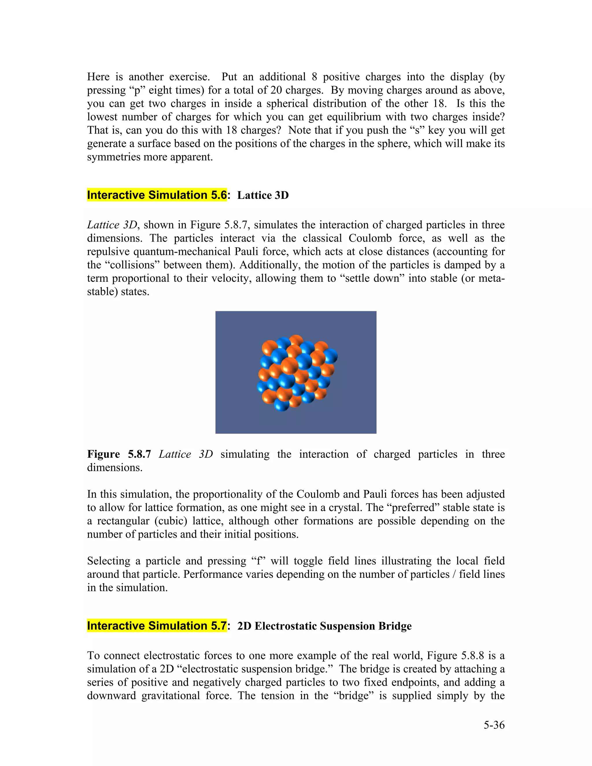Here is another exercise. Put an additional 8 positive charges into the display (by
pressing “p” eight times) for a total of 20 charges. By moving charges around as above,
you can get two charges in inside a spherical distribution of the other 18. Is this the
lowest number of charges for which you can get equilibrium with two charges inside?
That is, can you do this with 18 charges? Note that if you push the “s” key you will get
generate a surface based on the positions of the charges in the sphere, which will make its
symmetries more apparent.
Interactive Simulation 5.6: Lattice 3D
Lattice 3D, shown in Figure 5.8.7, simulates the interaction of charged particles in three
dimensions. The particles interact via the classical Coulomb force, as well as the
repulsive quantum-mechanical Pauli force, which acts at close distances (accounting for
the “collisions” between them). Additionally, the motion of the particles is damped by a
term proportional to their velocity, allowing them to “settle down” into stable (or meta-
stable) states.
Figure 5.8.7 Lattice 3D simulating the interaction of charged particles in three
dimensions.
In this simulation, the proportionality of the Coulomb and Pauli forces has been adjusted
to allow for lattice formation, as one might see in a crystal. The “preferred” stable state is
a rectangular (cubic) lattice, although other formations are possible depending on the
number of particles and their initial positions.
Selecting a particle and pressing “f” will toggle field lines illustrating the local field
around that particle. Performance varies depending on the number of particles / field lines
in the simulation.
Interactive Simulation 5.7: 2D Electrostatic Suspension Bridge
To connect electrostatic forces to one more example of the real world, Figure 5.8.8 is a
simulation of a 2D “electrostatic suspension bridge.” The bridge is created by attaching a
series of positive and negatively charged particles to two fixed endpoints, and adding a
downward gravitational force. The tension in the “bridge” is supplied simply by the
5-36
 