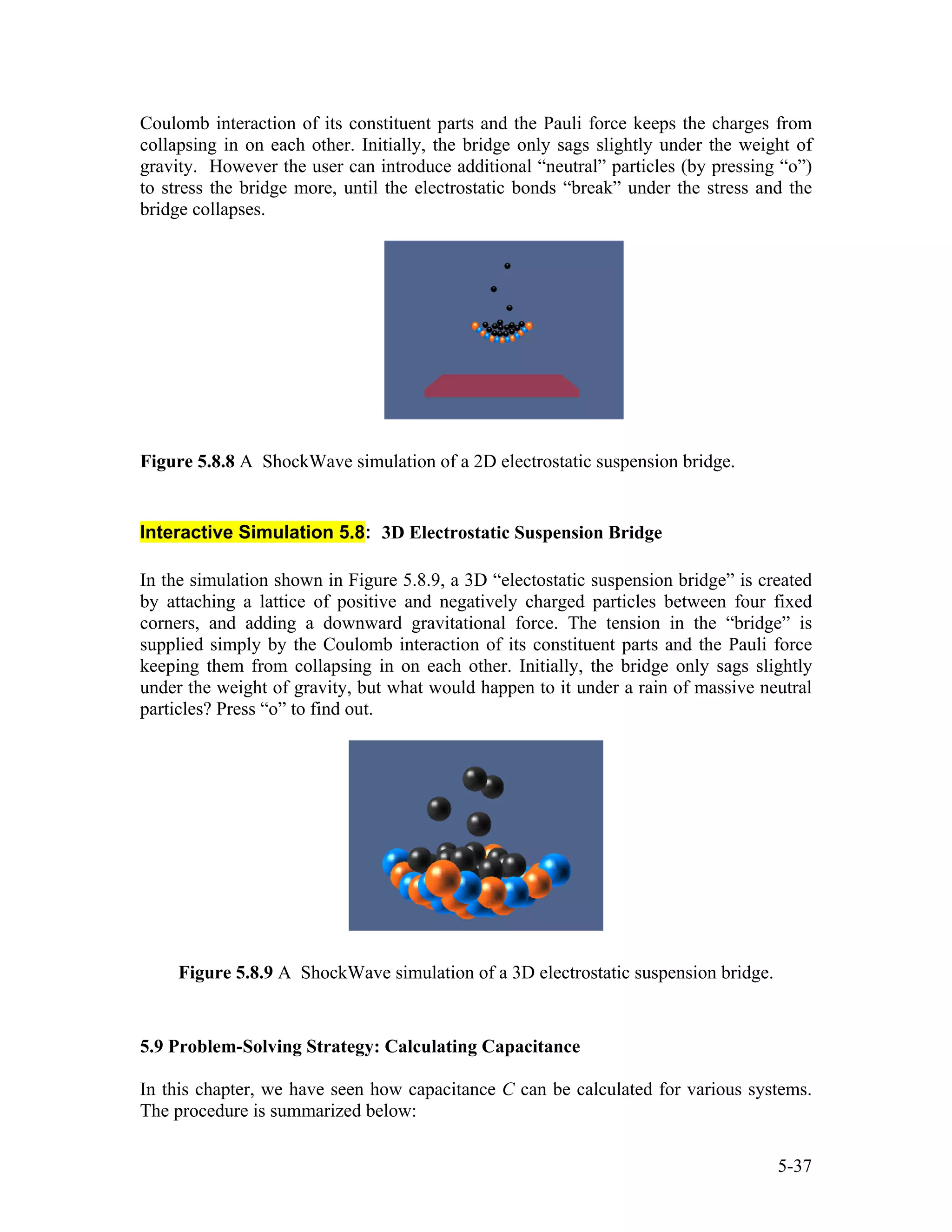 Coulomb interaction of its constituent parts and the Pauli force keeps the charges from
collapsing in on each other. Initially, the bridge only sags slightly under the weight of
gravity. However the user can introduce additional “neutral” particles (by pressing “o”)
to stress the bridge more, until the electrostatic bonds “break” under the stress and the
bridge collapses.
Figure 5.8.8 A ShockWave simulation of a 2D electrostatic suspension bridge.
Interactive Simulation 5.8: 3D Electrostatic Suspension Bridge
In the simulation shown in Figure 5.8.9, a 3D “electostatic suspension bridge” is created
by attaching a lattice of positive and negatively charged particles between four fixed
corners, and adding a downward gravitational force. The tension in the “bridge” is
supplied simply by the Coulomb interaction of its constituent parts and the Pauli force
keeping them from collapsing in on each other. Initially, the bridge only sags slightly
under the weight of gravity, but what would happen to it under a rain of massive neutral
particles? Press “o” to find out.
Figure 5.8.9 A ShockWave simulation of a 3D electrostatic suspension bridge.
5.9 Problem-Solving Strategy: Calculating Capacitance
In this chapter, we have seen how capacitance C can be calculated for various systems.
The procedure is summarized below:
5-37
 