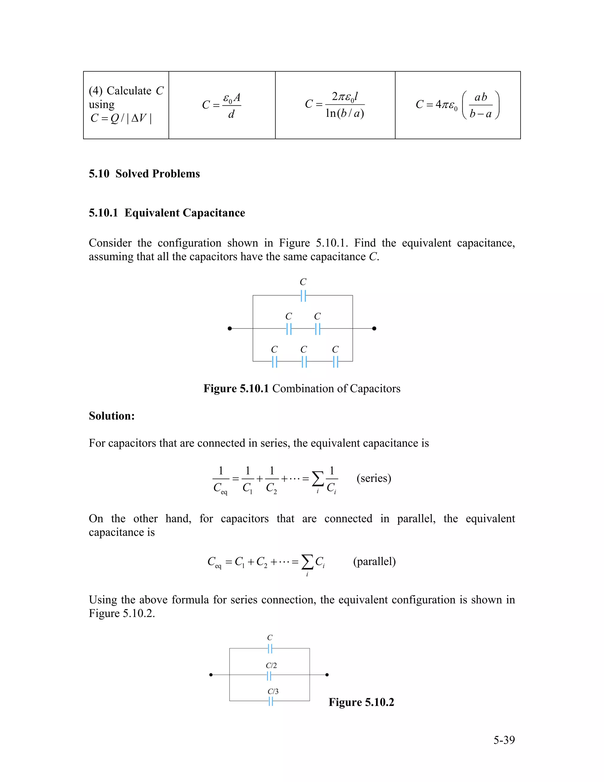 (4) Calculate C
using
/ | |C Q V= ∆
0 A
C
d
ε
= 02
ln( / )
l
C
b a
πε
= 04
ab
C
b a
πε
⎛ ⎞
= ⎜ ⎟
−⎝ ⎠
5.10 Solved Problems
5.10.1 Equivalent Capacitance
Consider the configuration shown in Figure 5.10.1. Find the equivalent capacitance,
assuming that all the capacitors have the same capacitance C.
Figure 5.10.1 Combination of Capacitors
Solution:
For capacitors that are connected in series, the equivalent capacitance is
eq 1 2
1 1 1 1
(series)
i iC C C C
= + + = ∑
On the other hand, for capacitors that are connected in parallel, the equivalent
capacitance is
eq 1 2 (parallel)i
i
C C C C= + + = ∑
Using the above formula for series connection, the equivalent configuration is shown in
Figure 5.10.2.
Figure 5.10.2
5-39
 