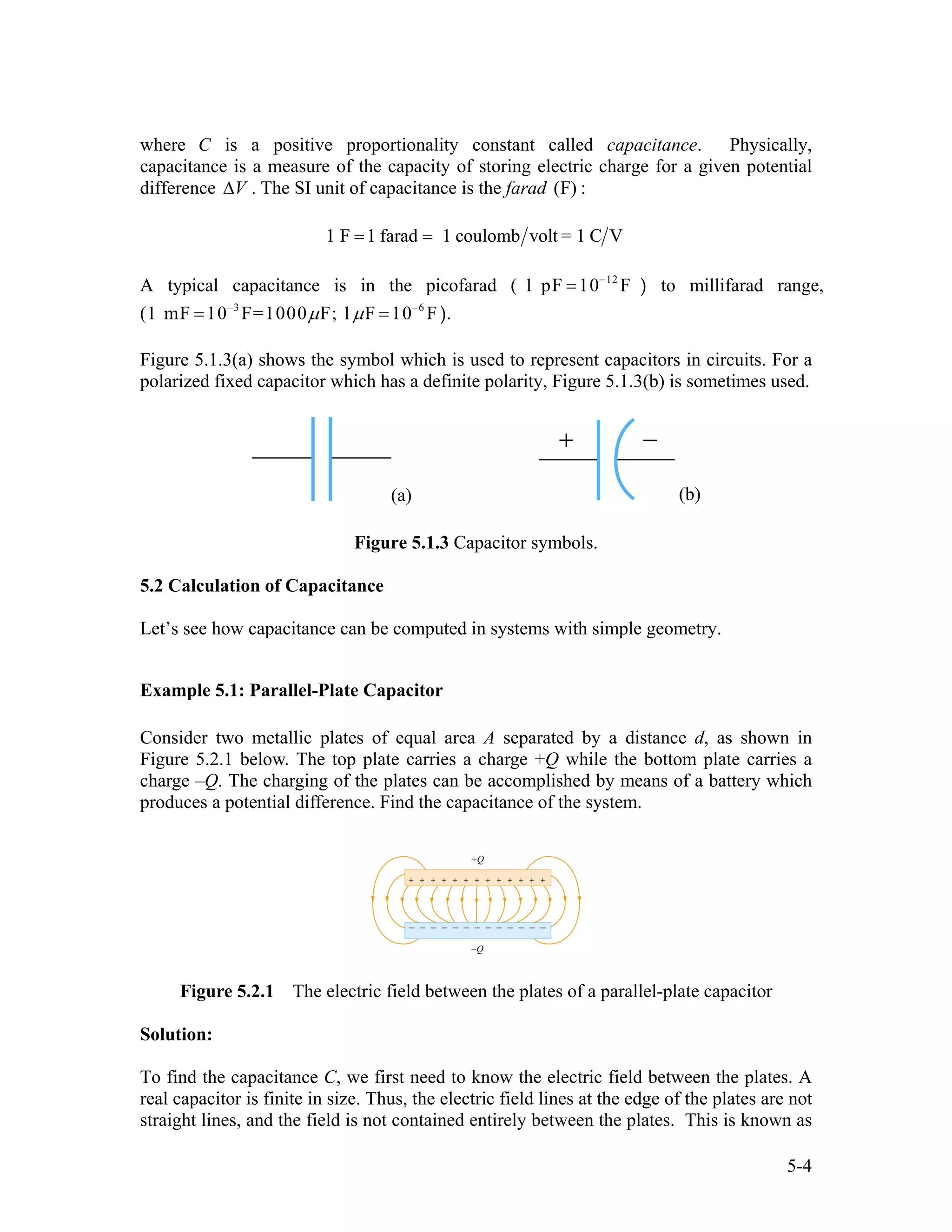 where C is a positive proportionality constant called capacitance. Physically,
capacitance is a measure of the capacity of storing electric charge for a given potential
difference . The SI unit of capacitance is the farad ( :V∆ F)
1 F 1 farad 1 coulomb volt = 1 C V= =
A typical capacitance is in the picofarad ( ) to millifarad range,
( ).
12
1 pF 10 F−
=
3 6
1 mF 10 F=1000 F; 1 F 10 Fµ µ− −
= =
Figure 5.1.3(a) shows the symbol which is used to represent capacitors in circuits. For a
polarized fixed capacitor which has a definite polarity, Figure 5.1.3(b) is sometimes used.
(a) (b)
Figure 5.1.3 Capacitor symbols.
5.2 Calculation of Capacitance
Let’s see how capacitance can be computed in systems with simple geometry.
Example 5.1: Parallel-Plate Capacitor
Consider two metallic plates of equal area A separated by a distance d, as shown in
Figure 5.2.1 below. The top plate carries a charge +Q while the bottom plate carries a
charge –Q. The charging of the plates can be accomplished by means of a battery which
produces a potential difference. Find the capacitance of the system.
Figure 5.2.1 The electric field between the plates of a parallel-plate capacitor
Solution:
To find the capacitance C, we first need to know the electric field between the plates. A
real capacitor is finite in size. Thus, the electric field lines at the edge of the plates are not
straight lines, and the field is not contained entirely between the plates. This is known as
5-4
 