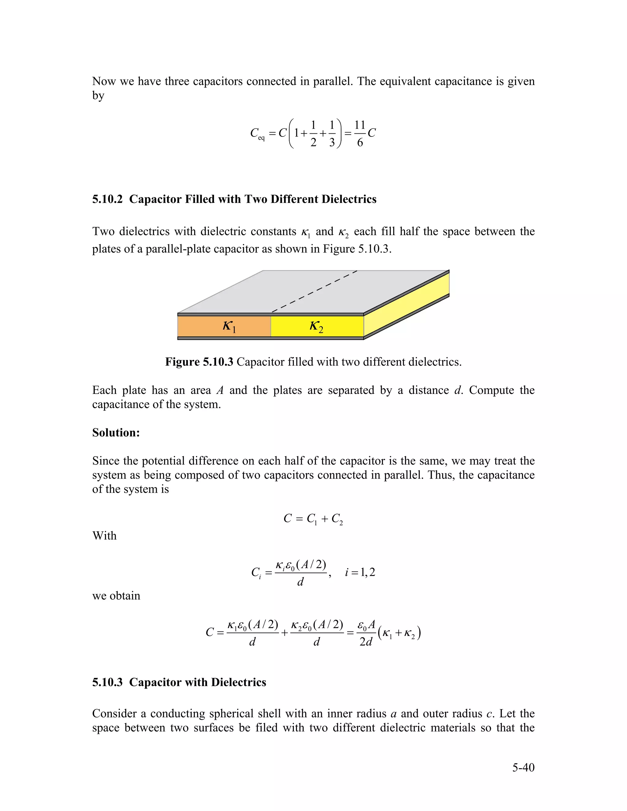 Now we have three capacitors connected in parallel. The equivalent capacitance is given
by
eq
1 1 11
1
2 3 6
C C C
⎛ ⎞
= + + =⎜ ⎟
⎝ ⎠
5.10.2 Capacitor Filled with Two Different Dielectrics
Two dielectrics with dielectric constants 1κ and 2κ each fill half the space between the
plates of a parallel-plate capacitor as shown in Figure 5.10.3.
Figure 5.10.3 Capacitor filled with two different dielectrics.
Each plate has an area A and the plates are separated by a distance d. Compute the
capacitance of the system.
Solution:
Since the potential difference on each half of the capacitor is the same, we may treat the
system as being composed of two capacitors connected in parallel. Thus, the capacitance
of the system is
1C C C2= +
With
0 ( / 2)
, 1,2i
i
A
C
d
i
κ ε
= =
we obtain
(1 0 2 0 0
1 2
( / 2) ( / 2)
2
A A A
C
d d d
κ ε κ ε ε
)κ κ= + = +
5.10.3 Capacitor with Dielectrics
Consider a conducting spherical shell with an inner radius a and outer radius c. Let the
space between two surfaces be filed with two different dielectric materials so that the
5-40
 