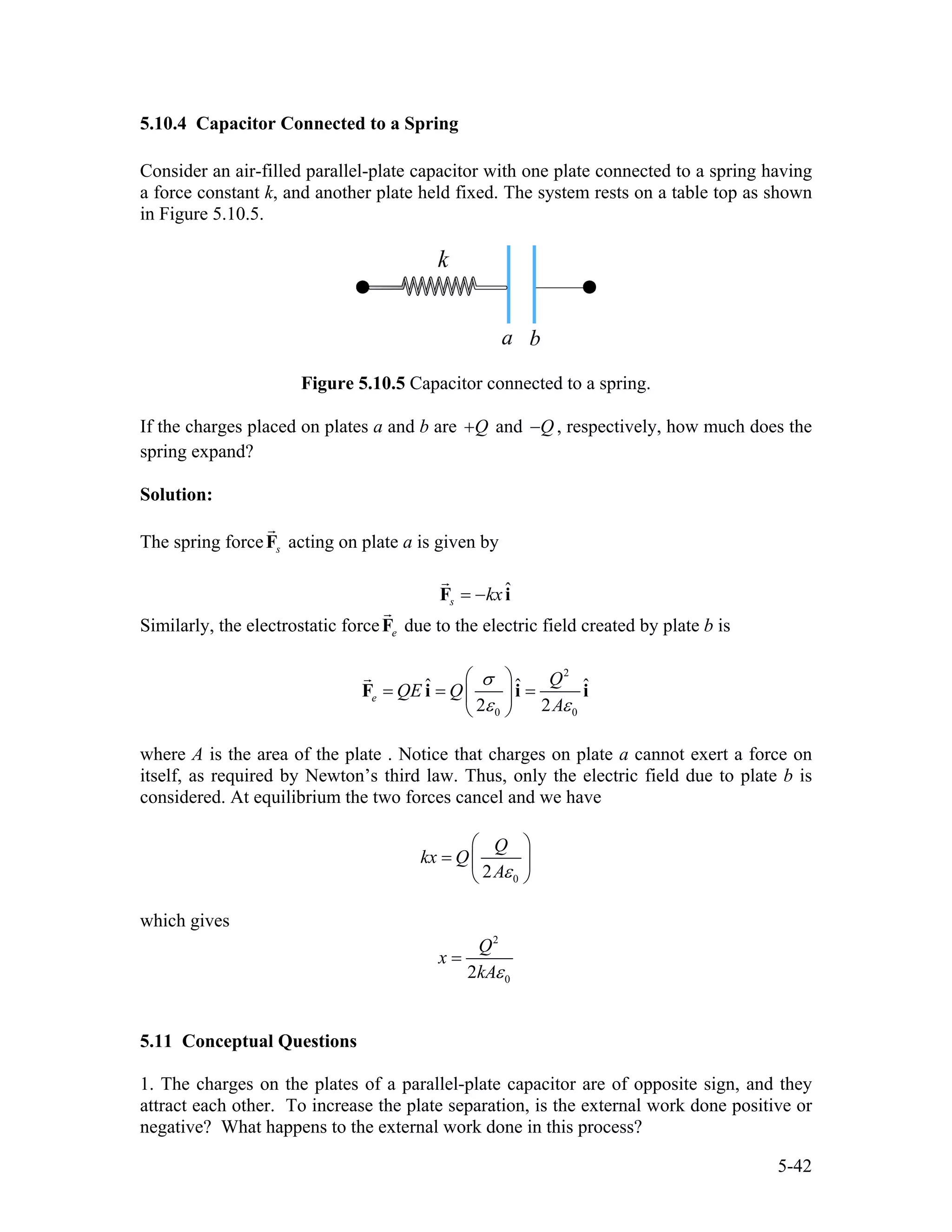 5.10.4 Capacitor Connected to a Spring
Consider an air-filled parallel-plate capacitor with one plate connected to a spring having
a force constant k, and another plate held fixed. The system rests on a table top as shown
in Figure 5.10.5.
Figure 5.10.5 Capacitor connected to a spring.
If the charges placed on plates a and b are Q+ and Q− , respectively, how much does the
spring expand?
Solution:
The spring force sF acting on plate a is given by
ˆ
s kx= −F i
Similarly, the electrostatic force eF due to the electric field created by plate b is
2
0 0
ˆ ˆ
2 2
e
Q
QE Q
A
σ ˆ
ε ε
⎛ ⎞
= = =⎜ ⎟
⎝ ⎠
F i i i
where A is the area of the plate . Notice that charges on plate a cannot exert a force on
itself, as required by Newton’s third law. Thus, only the electric field due to plate b is
considered. At equilibrium the two forces cancel and we have
02
Q
kx Q
Aε
⎛ ⎞
= ⎜
⎝ ⎠
⎟
which gives
2
02
Q
x
kAε
=
5.11 Conceptual Questions
1. The charges on the plates of a parallel-plate capacitor are of opposite sign, and they
attract each other. To increase the plate separation, is the external work done positive or
negative? What happens to the external work done in this process?
5-42
 