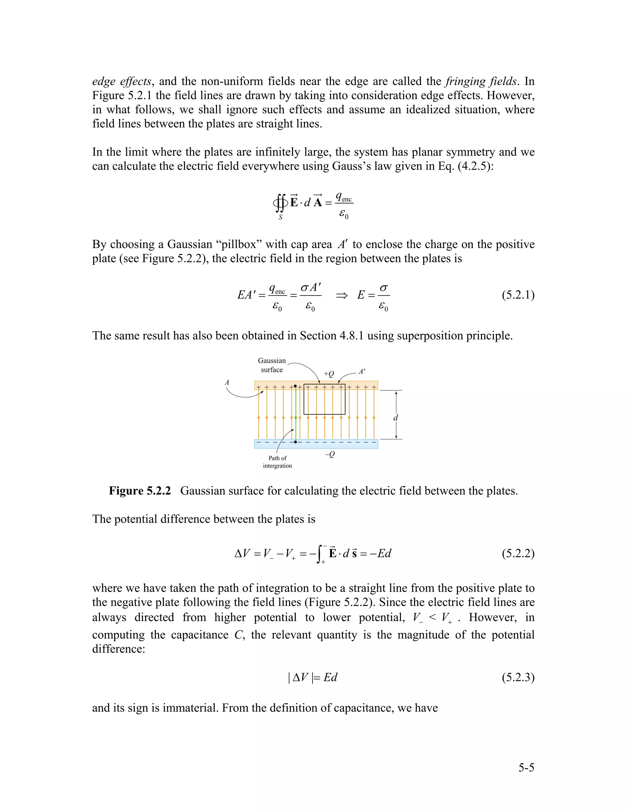 edge effects, and the non-uniform fields near the edge are called the fringing fields. In
Figure 5.2.1 the field lines are drawn by taking into consideration edge effects. However,
in what follows, we shall ignore such effects and assume an idealized situation, where
field lines between the plates are straight lines.
In the limit where the plates are infinitely large, the system has planar symmetry and we
can calculate the electric field everywhere using Gauss’s law given in Eq. (4.2.5):
enc
0S
q
d
ε
⋅ =∫∫ E A
By choosing a Gaussian “pillbox” with cap area A′ to enclose the charge on the positive
plate (see Figure 5.2.2), the electric field in the region between the plates is
enc
0 0
q A'
EA' E
0
σ σ
ε ε ε
= = ⇒ = (5.2.1)
The same result has also been obtained in Section 4.8.1 using superposition principle.
Figure 5.2.2 Gaussian surface for calculating the electric field between the plates.
The potential difference between the plates is
V V V d Ed
−
− + +
∆ = − = − ⋅ = −∫ E s (5.2.2)
where we have taken the path of integration to be a straight line from the positive plate to
the negative plate following the field lines (Figure 5.2.2). Since the electric field lines are
always directed from higher potential to lower potential, <V V− + . However, in
computing the capacitance C, the relevant quantity is the magnitude of the potential
difference:
| V | Ed∆ = (5.2.3)
and its sign is immaterial. From the definition of capacitance, we have
5-5
 