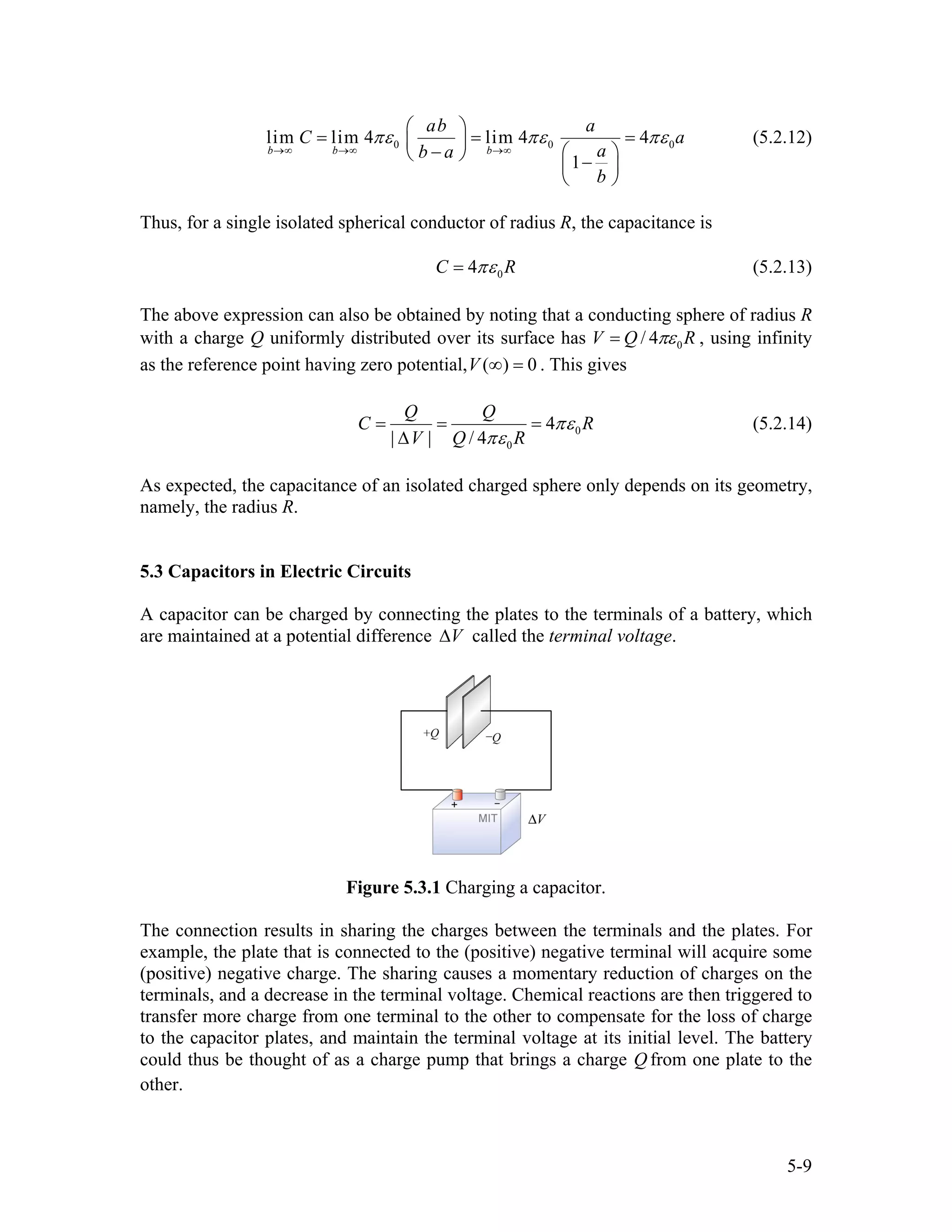 0 0lim lim 4 lim 4 4
1
b b b
ab a
C a
ab a
b
0πε πε
→∞ →∞ →∞
⎛ ⎞
= =⎜ ⎟
− ⎛ ⎞⎝ ⎠ −⎜ ⎟
⎝ ⎠
πε=
R
(5.2.12)
Thus, for a single isolated spherical conductor of radius R, the capacitance is
04C πε= (5.2.13)
The above expression can also be obtained by noting that a conducting sphere of radius R
with a charge Q uniformly distributed over its surface has 0/ 4V Q Rπε= , using infinity
as the reference point having zero potential, ( ) 0V ∞ = . This gives
0
0
4
| | / 4
Q Q
C
V Q R
Rπε
πε
= = =
∆
(5.2.14)
As expected, the capacitance of an isolated charged sphere only depends on its geometry,
namely, the radius R.
5.3 Capacitors in Electric Circuits
A capacitor can be charged by connecting the plates to the terminals of a battery, which
are maintained at a potential difference V∆ called the terminal voltage.
Figure 5.3.1 Charging a capacitor.
The connection results in sharing the charges between the terminals and the plates. For
example, the plate that is connected to the (positive) negative terminal will acquire some
(positive) negative charge. The sharing causes a momentary reduction of charges on the
terminals, and a decrease in the terminal voltage. Chemical reactions are then triggered to
transfer more charge from one terminal to the other to compensate for the loss of charge
to the capacitor plates, and maintain the terminal voltage at its initial level. The battery
could thus be thought of as a charge pump that brings a charge Q from one plate to the
other.
5-9
 