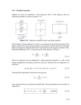 5.3.1 Parallel Connection
Suppose we have two capacitors C1 with charge Q1 and C2 with charge Q2 that are
connected in parallel, as shown in Figure 5.3.2.
Figure 5.3.2 Capacitors in parallel and an equivalent capacitor.
The left plates of both capacitors C1 and C2 are connected to the positive terminal of the
battery and have the same electric potential as the positive terminal. Similarly, both right
plates are negatively charged and have the same potential as the negative terminal. Thus,
the potential difference | is the same across each capacitor. This gives|V∆
1 2
1 2,
| | |
Q Q
C C
V
= =
∆ |V∆ (5.3.1)
These two capacitors can be replaced by a single equivalent capacitor with a total
charge Q
eqC
supplied by the battery. However, since Q is shared by the two capacitors, we
must have
( )1 2 1 2 1 2| | | | |Q Q Q C V C V C C V= + = ∆ + ∆ = + ∆ | (5.3.2)
The equivalent capacitance is then seen to be given by
eq 1 2
| |
Q
C C
V
C= = +
∆
(5.3.3)
Thus, capacitors that are connected in parallel add. The generalization to any number of
capacitors is
eq 1 2 3
1
(parallel)
N
N i
i
C C C C C C
=
= + + + + = ∑ (5.3.4)
5-10
 