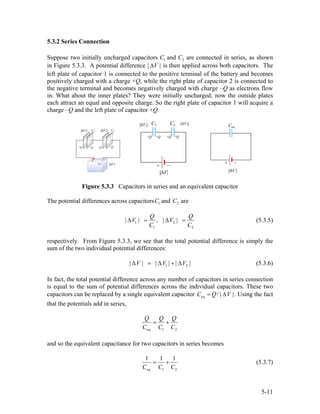 5.3.2 Series Connection
Suppose two initially uncharged capacitors C1 and C2 are connected in series, as shown
in Figure 5.3.3. A potential difference | |V∆ is then applied across both capacitors. The
left plate of capacitor 1 is connected to the positive terminal of the battery and becomes
positively charged with a charge +Q, while the right plate of capacitor 2 is connected to
the negative terminal and becomes negatively charged with charge –Q as electrons flow
in. What about the inner plates? They were initially uncharged; now the outside plates
each attract an equal and opposite charge. So the right plate of capacitor 1 will acquire a
charge –Q and the left plate of capacitor +Q.
Figure 5.3.3 Capacitors in series and an equivalent capacitor
The potential differences across capacitorsC1 and C2 are
1 2
1 2
Q
| V | , | V |
C C
∆ = ∆ =
Q
2
(5.3.5)
respectively. From Figure 5.3.3, we see that the total potential difference is simply the
sum of the two individual potential differences:
1| V | | V | | V |∆ = ∆ + ∆ (5.3.6)
In fact, the total potential difference across any number of capacitors in series connection
is equal to the sum of potential differences across the individual capacitors. These two
capacitors can be replaced by a single equivalent capacitor eq / | |C Q V= ∆ . Using the fact
that the potentials add in series,
eq 1 2
Q Q Q
C C C
= +
and so the equivalent capacitance for two capacitors in series becomes
eq 1 2
1 1 1
C C C
= + (5.3.7)
5-11
 