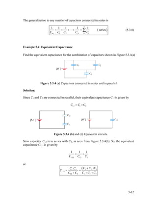 The generalization to any number of capacitors connected in series is
(
1eq 1 2
1 1 1 1 1
series
N
iN iC C C C C=
= + + + = ∑ ) (5.3.8)
Example 5.4: Equivalent Capacitance
Find the equivalent capacitance for the combination of capacitors shown in Figure 5.3.4(a)
Figure 5.3.4 (a) Capacitors connected in series and in parallel
Solution:
Since C1 and C2 are connected in parallel, their equivalent capacitance C12 is given by
12 1 2C C C= +
Figure 5.3.4 (b) and (c) Equivalent circuits.
Now capacitor C12 is in series with C3, as seen from Figure 5.3.4(b). So, the equivalent
capacitance C123 is given by
123 12 3
1 1
C C C
= +
1
or
( )1 212 3
123
12 3 1 2 3
C C CC C
C
C C C C C
+
= =
+ + +
3
5-12
 