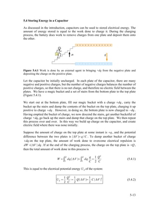 5.4 Storing Energy in a Capacitor
As discussed in the introduction, capacitors can be used to stored electrical energy. The
amount of energy stored is equal to the work done to charge it. During the charging
process, the battery does work to remove charges from one plate and deposit them onto
the other.
Figure 5.4.1 Work is done by an external agent in bringing +dq from the negative plate and
depositing the charge on the positive plate.
Let the capacitor be initially uncharged. In each plate of the capacitor, there are many
negative and positive charges, but the number of negative charges balances the number of
positive charges, so that there is no net charge, and therefore no electric field between the
plates. We have a magic bucket and a set of stairs from the bottom plate to the top plate
(Figure 5.4.1).
We start out at the bottom plate, fill our magic bucket with a charge , carry the
bucket up the stairs and dump the contents of the bucket on the top plate, charging it up
positive to charge . However, in doing so, the bottom plate is now charged to
dq+
dq+ dq− .
Having emptied the bucket of charge, we now descend the stairs, get another bucketful of
charge +dq, go back up the stairs and dump that charge on the top plate. We then repeat
this process over and over. In this way we build up charge on the capacitor, and create
electric field where there was none initially.
Suppose the amount of charge on the top plate at some instant is q+ , and the potential
difference between the two plates is | | /V q C∆ = . To dump another bucket of charge
on the top plate, the amount of work done to overcome electrical repulsion is
. If at the end of the charging process, the charge on the top plate is
dq+
| |dW V dq= ∆ Q+ ,
then the total amount of work done in this process is
2
0 0
1
| |
2
Q Q q Q
W dq V dq
C C
= ∆ = =∫ ∫ (5.4.1)
This is equal to the electrical potential energy of the system:EU
2
21 1 1
| | |
2 2 2
E
Q
U Q V C
C
= = ∆ = ∆ |V (5.4.2)
5-13
 