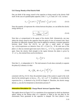 5.4.1 Energy Density of the Electric Field
One can think of the energy stored in the capacitor as being stored in the electric field
itself. In the case of a parallel-plate capacitor, with 0 /C A dε= and | |V Ed∆ = , we have
( ) (
22 0
0
1 1 1
| |
2 2 2
E
A
U C V Ed E Ad
d
)2ε
ε= ∆ = = (5.4.3)
Since the quantity Ad represents the volume between the plates, we can define the electric
energy density as
2
0
1
Volume 2
E
E
U
u ε= = E (5.4.4)
Note that is proportional to the square of the electric field. Alternatively, one may
obtain the energy stored in the capacitor from the point of view of external work. Since
the plates are oppositely charged, force must be applied to maintain a constant separation
between them. From Eq. (4.4.7), we see that a small patch of charge
Eu
(q )Aσ∆ = ∆ experiences an attractive force 2
0( ) / 2F Aσ ε∆ = ∆ . If the total area of the
plate is A, then an external agent must exert a force 2
ext 0/ 2F Aσ ε= to pull the two plates
apart. Since the electric field strength in the region between the plates is given by
0/E σ ε= , the external force can be rewritten as
20
ext
2
F E A
ε
= (5.4.5)
Note that is independent of . The total amount of work done externally to separate
the plates by a distance d is then
extF d
2
0
ext ext ext
2
E A
W d F d
ε⎛ ⎞
= ⋅ = = ⎜
⎝ ⎠
∫ F s d⎟ (5.4.6)
consistent with Eq. (5.4.3). Since the potential energy of the system is equal to the work
done by the external agent, we have . In addition, we note that the
expression for is identical to Eq. (4.4.8) in Chapter 4. Therefore, the electric energy
density can also be interpreted as electrostatic pressure P.
2
ext 0/Eu W Ad Eε= = / 2
Eu
Eu
Interactive Simulation 5.2: Charge Placed between Capacitor Plates
This applet shown in Figure 5.4.2 is a simulation of an experiment in which an aluminum
sphere sitting on the bottom plate of a capacitor is lifted to the top plate by the
electrostatic force generated as the capacitor is charged. We have placed a non-
5-14
 