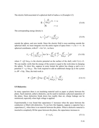 The electric field associated of a spherical shell of radius a is (Example 4.3)
2
0
ˆ,
4
,
Q
r a
r
r a
πε
⎧
>⎪
= ⎨
⎪ <⎩
r
E
0
(5.4.8)
The corresponding energy density is
2
2
0 2 4
0
1
2 32
E
Q
u E
r
ε
π ε
= = (5.4.9)
outside the sphere, and zero inside. Since the electric field is non-vanishing outside the
spherical shell, we must integrate over the entire region of space from r to . In
spherical coordinates, with , we have
a= r = ∞
2
4dV r drπ=
2 2 2
2
2 4 2
0 0 0
1
4
32 8 8 2
E a a
Q Q dr Q
U r dr
r r
π
π ε πε πε
∞ ∞⎛ ⎞
= = =⎜ ⎟
⎝ ⎠
∫ ∫ QV
a
= (5.4.10)
where 0/ 4V Q aπε= is the electric potential on the surface of the shell, with .
We can readily verify that the energy of the system is equal to the work done in charging
the sphere. To show this, suppose at some instant the sphere has charge q and is at a
potential
( ) 0V ∞ =
0/ 4V q aπε= . The work required to add an additional charge dq to the system
is dW . Thus, the total work isVdq=
2
0
0 04 8
Q q Q
W dW Vdq dq
a aπε πε
⎛ ⎞
= = = =⎜ ⎟
⎝ ⎠
∫ ∫ ∫ (5.4.11)
5.5 Dielectrics
In many capacitors there is an insulating material such as paper or plastic between the
plates. Such material, called a dielectric, can be used to maintain a physical separation of
the plates. Since dielectrics break down less readily than air, charge leakage can be
minimized, especially when high voltage is applied.
Experimentally it was found that capacitance C increases when the space between the
conductors is filled with dielectrics. To see how this happens, suppose a capacitor has a
capacitance when there is no material between the plates. When a dielectric material is
inserted to completely fill the space between the plates, the capacitance increases to
0C
0eC Cκ= (5.5.1)
5-16
 