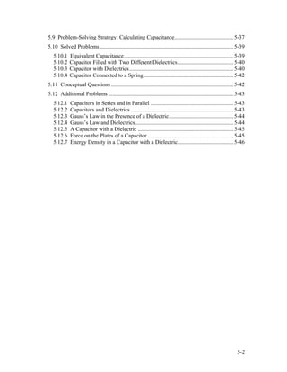 5.9 Problem-Solving Strategy: Calculating Capacitance..........................................5-37
5.10 Solved Problems ...............................................................................................5-39
5.10.1 Equivalent Capacitance..............................................................................5-39
5.10.2 Capacitor Filled with Two Different Dielectrics........................................5-40
5.10.3 Capacitor with Dielectrics..........................................................................5-40
5.10.4 Capacitor Connected to a Spring................................................................5-42
5.11 Conceptual Questions .......................................................................................5-42
5.12 Additional Problems .........................................................................................5-43
5.12.1 Capacitors in Series and in Parallel ...........................................................5-43
5.12.2 Capacitors and Dielectrics .........................................................................5-43
5.12.3 Gauss’s Law in the Presence of a Dielectric..............................................5-44
5.12.4 Gauss’s Law and Dielectrics......................................................................5-44
5.12.5 A Capacitor with a Dielectric ....................................................................5-45
5.12.6 Force on the Plates of a Capacitor .............................................................5-45
5.12.7 Energy Density in a Capacitor with a Dielectric .......................................5-46
5-2
 