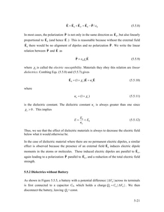 0 0 /P 0ε= + = −E E E E P (5.5.8)
In most cases, the polarization P is not only in the same direction as 0E , but also linearly
proportional to (and hence E .) This is reasonable because without the external field
there would be no alignment of dipoles and no polarization P
0E
0E . We write the linear
relation between and asP E
0 eε χ=P E (5.5.9)
where eχ is called the electric susceptibility. Materials they obey this relation are linear
dielectrics. Combing Eqs. (5.5.8) and (5.5.7) gives
0 (1 )e eχ κ= + =E E E (5.5.10)
where
(1 )e eκ χ= + (5.5.11)
is the dielectric constant. The dielectric constant eκ is always greater than one since
0eχ > . This implies
0
0
e
E
E
κ
E= < (5.5.12)
Thus, we see that the effect of dielectric materials is always to decrease the electric field
below what it would otherwise be.
In the case of dielectric material where there are no permanent electric dipoles, a similar
effect is observed because the presence of an external field 0E induces electric dipole
moments in the atoms or molecules. These induced electric dipoles are parallel to 0E ,
again leading to a polarization P parallel to 0E , and a reduction of the total electric field
strength.
5.5.2 Dielectrics without Battery
As shown in Figure 5.5.5, a battery with a potential difference 0| V |∆ across its terminals
is first connected to a capacitor C0, which holds a charge 0 0 0|Q C V |= ∆ . We then
disconnect the battery, leaving 0 =const.Q
5-21
 