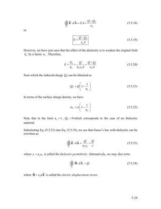 0
P
S
Q Q
d EA
ε
−
⋅ = =∫∫ E A (5.5.18)
or
0
PQ Q
E
Aε
−
= (5.5.19)
However, we have just seen that the effect of the dielectric is to weaken the original field
by a factor . Therefore,0E eκ
0
0 0
P
e e
E Q QQ
E
A Aκ κ ε ε
−
= = = (5.5.20)
from which the induced charge PQ can be obtained as
1
1P
e
Q Q
κ
⎛ ⎞
= −⎜
⎝ ⎠
⎟ (5.5.21)
In terms of the surface charge density, we have
1
1P
e
σ σ
κ
⎛ ⎞
= −⎜
⎝ ⎠
⎟ (5.5.22)
Note that in the limit ,1eκ = 0PQ = which corresponds to the case of no dielectric
material.
Substituting Eq. (5.5.21) into Eq. (5.5.18), we see that Gauss’s law with dielectric can be
rewritten as
0eS
Q Q
d
κ ε ε
⋅ = =∫∫ E A (5.5.23)
where 0eε κ ε= is called the dielectric permittivity. Alternatively, we may also write
S
d Q⋅ =∫∫ D A (5.5.24)
where 0ε κ=D E is called the electric displacement vector.
5-24
 