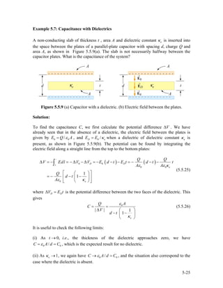 Example 5.7: Capacitance with Dielectrics
A non-conducting slab of thickness t , area A and dielectric constant is inserted into
the space between the plates of a parallel-plate capacitor with spacing d, charge Q and
area A, as shown in Figure 5.5.9(a). The slab is not necessarily halfway between the
capacitor plates. What is the capacitance of the system?
eκ
Figure 5.5.9 (a) Capacitor with a dielectric. (b) Electric field between the plates.
Solution:
To find the capacitance C, we first calculate the potential difference . We have
already seen that in the absence of a dielectric, the electric field between the plates is
given by
V∆
0 /E Q A0ε= , and 0 /D eE E κ= when a dielectric of dielectric constant eκ is
present, as shown in Figure 5.5.9(b). The potential can be found by integrating the
electric field along a straight line from the top to the bottom plates:
( ) ( )0 0
0
0
1
1
D D
e
e
Q Q
V Edl V V E d t E t d t
A A
Q
d t
A
0
t
ε ε κ
ε κ
−
+
∆ = − = − ∆ − ∆ = − − − = − − −
⎡ ⎤⎛ ⎞
= − − −⎢ ⎥⎜ ⎟
⎢ ⎥⎝ ⎠⎣ ⎦
∫
(5.5.25)
where D DV E∆ = t is the potential difference between the two faces of the dielectric. This
gives
0
| | 1
1
e
AQ
C
V
d t
ε
κ
= =
∆ ⎛ ⎞
− −⎜ ⎟
⎝ ⎠
(5.5.26)
It is useful to check the following limits:
(i) As i.e., the thickness of the dielectric approaches zero, we have0,t →
0 /C A d C0ε= = , which is the expected result for no dielectric.
(ii) As , we again have1eκ → 0 /C A d 0Cε→ = , and the situation also correspond to the
case where the dielectric is absent.
5-25
 
