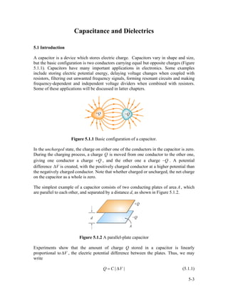 Capacitance and Dielectrics
5.1 Introduction
A capacitor is a device which stores electric charge. Capacitors vary in shape and size,
but the basic configuration is two conductors carrying equal but opposite charges (Figure
5.1.1). Capacitors have many important applications in electronics. Some examples
include storing electric potential energy, delaying voltage changes when coupled with
resistors, filtering out unwanted frequency signals, forming resonant circuits and making
frequency-dependent and independent voltage dividers when combined with resistors.
Some of these applications will be discussed in latter chapters.
Figure 5.1.1 Basic configuration of a capacitor.
In the uncharged state, the charge on either one of the conductors in the capacitor is zero.
During the charging process, a charge Q is moved from one conductor to the other one,
giving one conductor a charge Q+ , and the other one a charge . A potential
difference is created, with the positively charged conductor at a higher potential than
the negatively charged conductor. Note that whether charged or uncharged, the net charge
on the capacitor as a whole is zero.
Q−
V∆
The simplest example of a capacitor consists of two conducting plates of area , which
are parallel to each other, and separated by a distance d, as shown in Figure 5.1.2.
A
Figure 5.1.2 A parallel-plate capacitor
Experiments show that the amount of charge Q stored in a capacitor is linearly
proportional to , the electric potential difference between the plates. Thus, we may
write
V∆
|Q C V |= ∆ (5.1.1)
5-3
 