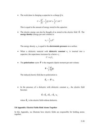 • The work done in charging a capacitor to a charge Q is
2
21 1
| | | |
2 2 2
Q
U Q V C
C
= = ∆ = ∆V
This is equal to the amount of energy stored in the capacitor.
• The electric energy can also be thought of as stored in the electric field E . The
energy density (energy per unit volume) is
2
0
1
2
Eu Eε=
The energy density is equal to the electrostatic pressure on a surface.Eu
• When a dielectric material with dielectric constant eκ is inserted into a
capacitor, the capacitance increases by a factor eκ :
0eC Cκ=
• The polarization vector P is the magnetic dipole moment per unit volume:
1
1 N
i
iV =
= ∑P p
The induced electric field due to polarization is
0/P ε= −E P
• In the presence of a dielectric with dielectric constant eκ , the electric field
becomes
0 0 /P eκ= + =E E E E
where is the electric field without dielectric.0E
5.8 Appendix: Electric Fields Hold Atoms Together
In this Appendix, we illustrate how electric fields are responsible for holding atoms
together.
5-30
 