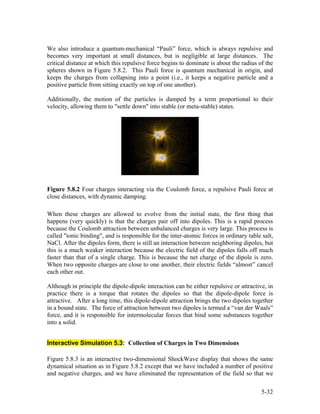We also introduce a quantum-mechanical “Pauli” force, which is always repulsive and
becomes very important at small distances, but is negligible at large distances. The
critical distance at which this repulsive force begins to dominate is about the radius of the
spheres shown in Figure 5.8.2. This Pauli force is quantum mechanical in origin, and
keeps the charges from collapsing into a point (i.e., it keeps a negative particle and a
positive particle from sitting exactly on top of one another).
Additionally, the motion of the particles is damped by a term proportional to their
velocity, allowing them to "settle down" into stable (or meta-stable) states.
Figure 5.8.2 Four charges interacting via the Coulomb force, a repulsive Pauli force at
close distances, with dynamic damping.
When these charges are allowed to evolve from the initial state, the first thing that
happens (very quickly) is that the charges pair off into dipoles. This is a rapid process
because the Coulomb attraction between unbalanced charges is very large. This process is
called "ionic binding", and is responsible for the inter-atomic forces in ordinary table salt,
NaCl. After the dipoles form, there is still an interaction between neighboring dipoles, but
this is a much weaker interaction because the electric field of the dipoles falls off much
faster than that of a single charge. This is because the net charge of the dipole is zero.
When two opposite charges are close to one another, their electric fields “almost” cancel
each other out.
Although in principle the dipole-dipole interaction can be either repulsive or attractive, in
practice there is a torque that rotates the dipoles so that the dipole-dipole force is
attractive. After a long time, this dipole-dipole attraction brings the two dipoles together
in a bound state. The force of attraction between two dipoles is termed a “van der Waals”
force, and it is responsible for intermolecular forces that bind some substances together
into a solid.
Interactive Simulation 5.3: Collection of Charges in Two Dimensions
Figure 5.8.3 is an interactive two-dimensional ShockWave display that shows the same
dynamical situation as in Figure 5.8.2 except that we have included a number of positive
and negative charges, and we have eliminated the representation of the field so that we
5-32
 