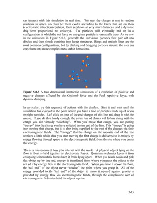 can interact with this simulation in real time. We start the charges at rest in random
positions in space, and then let them evolve according to the forces that act on them
(electrostatic attraction/repulsion, Pauli repulsion at very short distances, and a dynamic
drag term proportional to velocity). The particles will eventually end up in a
configuration in which the net force on any given particle is essentially zero. As we saw
in the animation in Figure 5.8.3, generally the individual particles first pair off into
dipoles and then slowly combine into larger structures. Rings and straight lines are the
most common configurations, but by clicking and dragging particles around, the user can
coax them into more complex meta-stable formations.
Figure 5.8.3 A two dimensional interactive simulation of a collection of positive and
negative charges affected by the Coulomb force and the Pauli repulsive force, with
dynamic damping.
In particular, try this sequence of actions with the display. Start it and wait until the
simulation has evolved to the point where you have a line of particles made up of seven
or eight particles. Left click on one of the end charges of this line and drag it with the
mouse. If you do this slowly enough, the entire line of chares will follow along with the
charge you are virtually “touching”. When you move that charge, you are putting
“energy” into the charge you have selected on one end of the line. This “energy” is going
into moving that charge, but it is also being supplied to the rest of the charges via their
electromagnetic fields. The “energy” that the charge on the opposite end of the line
receives a little while after you start moving the first charge is delivered to it entirely by
energy flowing through space in the electromagnetic field, from the site where you create
that energy.
This is a microcosm of how you interact with the world. A physical object lying on the
floor in front is held together by electrostatic forces. Quantum mechanics keeps it from
collapsing; electrostatic forces keep it from flying apart. When you reach down and pick
that object up by one end, energy is transferred from where you grasp the object to the
rest of it by energy flow in the electromagnetic field. When you raise it above the floor,
the “tail end” of the object never “touches” the point where you grasp it. All of the
energy provided to the “tail end” of the object to move it upward against gravity is
provided by energy flow via electromagnetic fields, through the complicated web of
electromagnetic fields that hold the object together.
5-33
 