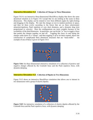 Interactive Simulation 5.4: Collection of Charges in Three Dimensions
Figure 5.8.4 is an interactive three-dimensional ShockWave display that shows the same
dynamical situation as in Figure 5.8.3 except that we are looking at the scene in three
dimensions. This display can be rotated to view from different angles by right-clicking
and dragging in the display. We start the charges at rest in random positions in space,
and then let them evolve according to the forces that act on them (electrostatic
attraction/repulsion, Pauli repulsion at very short distances, and a dynamic drag term
proportional to velocity). Here the configurations are more complex because of the
availability of the third dimension. In particular, one can hit the “w” key to toggle a force
that pushes the charges together on and off. Toggling this force on and letting the
charges settle down in a “clump”, and then toggling it off to let them expand, allows the
construction of complicated three dimension structures that are “meta-stable”. An
example of one of these is given in Figure 5.8.4.
Figure 5.8.4 An three-dimensional interactive simulation of a collection of positive and
negative charges affected by the Coulomb force and the Pauli repulsive force, with
dynamic damping.
Interactive Simulation 5.5: Collection of Dipoles in Two Dimensions
Figure 5.8.5 shows an interactive ShockWave simulation that allows one to interact in
two dimensions with a group of electric dipoles.
Figure 5.8.5 An interactive simulation of a collection of electric dipoles affected by the
Coulomb force and the Pauli repulsive force, with dynamic damping.
5-34
 