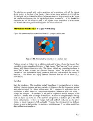 The dipoles are created with random positions and orientations, with all the electric
dipole vectors in the plane of the display. As we noted above, although in principle the
dipole-dipole interaction can be either repulsive or attractive, in practice there is a torque
that rotates the dipoles so that the dipole-dipole force is attractive. In the ShockWave
simulation we see this behavior—that is, the dipoles orient themselves so as to attract,
and then the attraction gathers them together into bound structures.
Interactive Simulation 5.6: Charged Particle Trap
Figure 5.8.6 shows an interactive simulation of a charged particle trap.
Figure 5.8.6 An interactive simulation of a particle trap.
Particles interact as before, but in addition each particle feels a force that pushes them
toward the origin, regardless of the sign of their charge. That “trapping” force increases
linearly with distance from the origin. The charges initially are randomly distributed in
space, but as time increases the dynamic damping “cools” the particles and they
“crystallize” into a number of highly symmetric structures, depending on the number of
particles. This mimics the highly ordered structures that we see in nature (e.g.,
snowflakes).
Exercise:
Start the simulation. The simulation initially introduces 12 positive charges in random
positions (you can of course add more particles of either sign, but for the moment we deal
with only the initial 12). About half the time, the 12 charges will settle down into an
equilibrium in which there is a charge in the center of a sphere on which the other 11
charges are arranged. The other half of the time all 12 particles will be arranged on the
surface of a sphere, with no charge in the middle. Whichever arrangement you initially
find, see if you can move one of the particles into position so that you get to the other
stable configuration. To move a charge, push shift and left click, and use the arrow
buttons to move it up, down, left, and right. You may have to select several different
charges in turn to find one that you can move into the center, if you initial equilibrium
does not have a center charge.
5-35
 