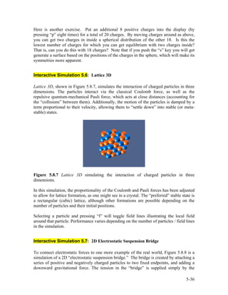 Here is another exercise. Put an additional 8 positive charges into the display (by
pressing “p” eight times) for a total of 20 charges. By moving charges around as above,
you can get two charges in inside a spherical distribution of the other 18. Is this the
lowest number of charges for which you can get equilibrium with two charges inside?
That is, can you do this with 18 charges? Note that if you push the “s” key you will get
generate a surface based on the positions of the charges in the sphere, which will make its
symmetries more apparent.
Interactive Simulation 5.6: Lattice 3D
Lattice 3D, shown in Figure 5.8.7, simulates the interaction of charged particles in three
dimensions. The particles interact via the classical Coulomb force, as well as the
repulsive quantum-mechanical Pauli force, which acts at close distances (accounting for
the “collisions” between them). Additionally, the motion of the particles is damped by a
term proportional to their velocity, allowing them to “settle down” into stable (or meta-
stable) states.
Figure 5.8.7 Lattice 3D simulating the interaction of charged particles in three
dimensions.
In this simulation, the proportionality of the Coulomb and Pauli forces has been adjusted
to allow for lattice formation, as one might see in a crystal. The “preferred” stable state is
a rectangular (cubic) lattice, although other formations are possible depending on the
number of particles and their initial positions.
Selecting a particle and pressing “f” will toggle field lines illustrating the local field
around that particle. Performance varies depending on the number of particles / field lines
in the simulation.
Interactive Simulation 5.7: 2D Electrostatic Suspension Bridge
To connect electrostatic forces to one more example of the real world, Figure 5.8.8 is a
simulation of a 2D “electrostatic suspension bridge.” The bridge is created by attaching a
series of positive and negatively charged particles to two fixed endpoints, and adding a
downward gravitational force. The tension in the “bridge” is supplied simply by the
5-36
 