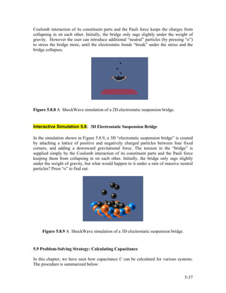 Coulomb interaction of its constituent parts and the Pauli force keeps the charges from
collapsing in on each other. Initially, the bridge only sags slightly under the weight of
gravity. However the user can introduce additional “neutral” particles (by pressing “o”)
to stress the bridge more, until the electrostatic bonds “break” under the stress and the
bridge collapses.
Figure 5.8.8 A ShockWave simulation of a 2D electrostatic suspension bridge.
Interactive Simulation 5.8: 3D Electrostatic Suspension Bridge
In the simulation shown in Figure 5.8.9, a 3D “electostatic suspension bridge” is created
by attaching a lattice of positive and negatively charged particles between four fixed
corners, and adding a downward gravitational force. The tension in the “bridge” is
supplied simply by the Coulomb interaction of its constituent parts and the Pauli force
keeping them from collapsing in on each other. Initially, the bridge only sags slightly
under the weight of gravity, but what would happen to it under a rain of massive neutral
particles? Press “o” to find out.
Figure 5.8.9 A ShockWave simulation of a 3D electrostatic suspension bridge.
5.9 Problem-Solving Strategy: Calculating Capacitance
In this chapter, we have seen how capacitance C can be calculated for various systems.
The procedure is summarized below:
5-37
 