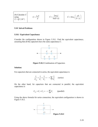 (4) Calculate C
using
/ | |C Q V= ∆
0 A
C
d
ε
= 02
ln( / )
l
C
b a
πε
= 04
ab
C
b a
πε
⎛ ⎞
= ⎜ ⎟
−⎝ ⎠
5.10 Solved Problems
5.10.1 Equivalent Capacitance
Consider the configuration shown in Figure 5.10.1. Find the equivalent capacitance,
assuming that all the capacitors have the same capacitance C.
Figure 5.10.1 Combination of Capacitors
Solution:
For capacitors that are connected in series, the equivalent capacitance is
eq 1 2
1 1 1 1
(series)
i iC C C C
= + + = ∑
On the other hand, for capacitors that are connected in parallel, the equivalent
capacitance is
eq 1 2 (parallel)i
i
C C C C= + + = ∑
Using the above formula for series connection, the equivalent configuration is shown in
Figure 5.10.2.
Figure 5.10.2
5-39
 