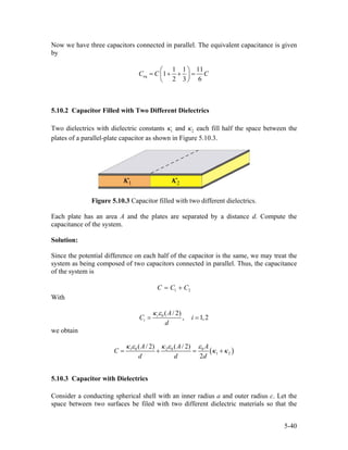Now we have three capacitors connected in parallel. The equivalent capacitance is given
by
eq
1 1 11
1
2 3 6
C C C
⎛ ⎞
= + + =⎜ ⎟
⎝ ⎠
5.10.2 Capacitor Filled with Two Different Dielectrics
Two dielectrics with dielectric constants 1κ and 2κ each fill half the space between the
plates of a parallel-plate capacitor as shown in Figure 5.10.3.
Figure 5.10.3 Capacitor filled with two different dielectrics.
Each plate has an area A and the plates are separated by a distance d. Compute the
capacitance of the system.
Solution:
Since the potential difference on each half of the capacitor is the same, we may treat the
system as being composed of two capacitors connected in parallel. Thus, the capacitance
of the system is
1C C C2= +
With
0 ( / 2)
, 1,2i
i
A
C
d
i
κ ε
= =
we obtain
(1 0 2 0 0
1 2
( / 2) ( / 2)
2
A A A
C
d d d
κ ε κ ε ε
)κ κ= + = +
5.10.3 Capacitor with Dielectrics
Consider a conducting spherical shell with an inner radius a and outer radius c. Let the
space between two surfaces be filed with two different dielectric materials so that the
5-40
 