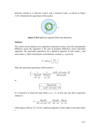 dielectric constant is between a and b, and1κ 2κ between b and c, as shown in Figure
5.10.4. Determine the capacitance of this system.
Figure 5.10.4 Spherical capacitor filled with dielectrics.
Solution:
The system can be treated as two capacitors connected in series, since the total potential
difference across the capacitors is the sum of potential differences across individual
capacitors. The equivalent capacitance for a spherical capacitor of inner radius and
outer radius filled with dielectric with dielectric constant
1r
2r eκ is given by
1 2
0
2 1
4 e
rr
C
r r
πε κ
⎛ ⎞
= ⎜
−⎝ ⎠
⎟
Thus, the equivalent capacitance of this system is
( ) ( )
2 1
0 1 0 2 0 1 2
( ) (1 1 1
4 4 4
c b a a c b
ab bcC abc
b a c b
)κ κ
πε κ πε κ πε κ κ
− + −
= + =
− −
or
0 1 2
2 1
4
( ) (
abc
C
c b a a c b)
πε κ κ
κ κ
=
− + −
It is instructive to check the limit where 1 2, 1κ κ → . In this case, the above expression
reduces to
0 04 4 4
( ) ( ) ( ) (
abc abc ac
C
c b a a c b b c a c a
0
)
πε πε
= = =
− + − − −
πε
which agrees with Eq. (5.2.11) for a spherical capacitor of inner radius a and outer radius
c.
5-41
 