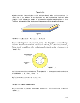 Figure 5.12.2
(b) This capacitor is now filled as shown in Figure 5.12.3. What is its capacitance? Use
Gauss's law to find the field in each dielectric, and then calculate ∆V across the entire
capacitor. Again, check your answer as the dielectric constants approach unity, κi → 1.
Could you have assumed that this system is equivalent to three capacitors in series?
Figure 5.12.3
5.12.3 Gauss’s Law in the Presence of a Dielectric
A solid conducting sphere with a radius R1 carries a free charge Q and is surrounded by a
concentric dielectric spherical shell with an outer radius R2 and a dielectric constant eκ .
This system is isolated from other conductors and resides in air ( 1eκ ≈ ), as shown in
Figure 5.12.4.
Figure 5.12.4
(a) Determine the displacement vector D everywhere, i.e. its magnitude and direction in
the regions ,1r R< 1 2R r R< < and .2r R>
(b) Determine the electric field everywhere.E
5.12.4 Gauss’s Law and Dielectrics
A cylindrical shell of dielectric material has inner radius a and outer radius b, as shown in
Figure 5.12.5.
5-44
 
