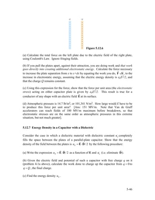 Figure 5.12.6
(a) Calculate the total force on the left plate due to the electric field of the right plate,
using Coulomb's Law. Ignore fringing fields.
(b) If you pull the plates apart, against their attraction, you are doing work and that work
goes directly into creating additional electrostatic energy. Calculate the force necessary
to increase the plate separation from x to x+dx by equating the work you do, , to the
increase in electrostatic energy, assuming that the electric energy density is εoE2/2, and
that the charge Q remains constant.
d⋅F x
(c) Using this expression for the force, show that the force per unit area (the electrostatic
stress) acting on either capacitor plate is given by εoE2/2. This result is true for a
conductor of any shape with an electric field E at its surface.
(d) Atmospheric pressure is 14.7 lb/in2, or 101,341 N/m2. How large would E have to be
to produce this force per unit area? [Ans: 151 MV/m. Note that Van de Graff
accelerators can reach fields of 100 MV/m maximum before breakdown, so that
electrostatic stresses are on the same order as atmospheric pressures in this extreme
situation, but not much greater].
5.12.7 Energy Density in a Capacitor with a Dielectric
Consider the case in which a dielectric material with dielectric constant completely
fills the space between the plates of a parallel-plate capacitor. Show that the energy
density of the field between the plates is
eκ
/ 2Eu = ⋅E D by the following procedure:
(a) Write the expression as a function of E and/ 2Eu = ⋅E D eκ (i.e. eliminate D).
(b) Given the electric field and potential of such a capacitor with free charge q on it
(problem 4-1a above), calculate the work done to charge up the capacitor from 0q = to
, the final charge.q Q=
(c) Find the energy density .Eu
5-46
 