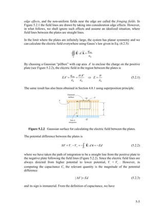 edge effects, and the non-uniform fields near the edge are called the fringing fields. In
Figure 5.2.1 the field lines are drawn by taking into consideration edge effects. However,
in what follows, we shall ignore such effects and assume an idealized situation, where
field lines between the plates are straight lines.
In the limit where the plates are infinitely large, the system has planar symmetry and we
can calculate the electric field everywhere using Gauss’s law given in Eq. (4.2.5):
enc
0S
q
d
ε
⋅ =∫∫ E A
By choosing a Gaussian “pillbox” with cap area A′ to enclose the charge on the positive
plate (see Figure 5.2.2), the electric field in the region between the plates is
enc
0 0
q A'
EA' E
0
σ σ
ε ε ε
= = ⇒ = (5.2.1)
The same result has also been obtained in Section 4.8.1 using superposition principle.
Figure 5.2.2 Gaussian surface for calculating the electric field between the plates.
The potential difference between the plates is
V V V d Ed
−
− + +
∆ = − = − ⋅ = −∫ E s (5.2.2)
where we have taken the path of integration to be a straight line from the positive plate to
the negative plate following the field lines (Figure 5.2.2). Since the electric field lines are
always directed from higher potential to lower potential, <V V− + . However, in
computing the capacitance C, the relevant quantity is the magnitude of the potential
difference:
| V | Ed∆ = (5.2.3)
and its sign is immaterial. From the definition of capacitance, we have
5-5
 