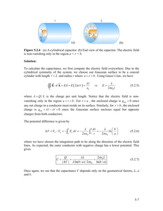 (a) (b)
Figure 5.2.4 (a) A cylindrical capacitor. (b) End view of the capacitor. The electric field
is non-vanishing only in the region a < r < b.
Solution:
To calculate the capacitance, we first compute the electric field everywhere. Due to the
cylindrical symmetry of the system, we choose our Gaussian surface to be a coaxial
cylinder with length and radius r whereL< a r b< < . Using Gauss’s law, we have
( )
0 0
2
2S
d EA E r E
r
λ λ
π
ε πε
⋅ = = = ⇒ =∫∫ E A (5.2.5)
where /Q Lλ = is the charge per unit length. Notice that the electric field is non-
vanishing only in the region a r . For rb< < a< , the enclosed charge is since
any net charge in a conductor must reside on its surface. Similarly, for , the enclosed
charge is
enc 0q =
r b>
enc 0q λ λ= − = since the Gaussian surface encloses equal but opposite
charges from both conductors.
The potential difference is given by
0 0
ln
2 2
b
b a ra
b
a
dr b
V V V E dr
r a
λ λ
πε πε
⎛ ⎞
∆ = − = − = − = − ⎜ ⎟
⎝ ⎠
∫ ∫ (5.2.6)
where we have chosen the integration path to be along the direction of the electric field
lines. As expected, the outer conductor with negative charge has a lower potential. This
gives
0
0
2
| | ln( / ) / 2 ln( / )
LQ L
C
V b a b
πελ
λ πε
= = =
∆ a
(5.2.7)
Once again, we see that the capacitance C depends only on the geometrical factors, L, a
and b.
5-7
 