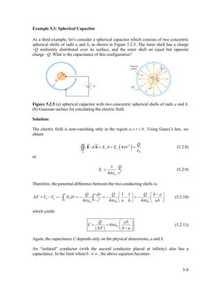 Example 5.3: Spherical Capacitor
As a third example, let’s consider a spherical capacitor which consists of two concentric
spherical shells of radii a and b, as shown in Figure 5.2.5. The inner shell has a charge
+Q uniformly distributed over its surface, and the outer shell an equal but opposite
charge –Q. What is the capacitance of this configuration?
Figure 5.2.5 (a) spherical capacitor with two concentric spherical shells of radii a and b.
(b) Gaussian surface for calculating the electric field.
Solution:
The electric field is non-vanishing only in the region a r b< < . Using Gauss’s law, we
obtain
( )2
0
4r r
S
Q
d E A E rπ
ε
⋅ = = =∫∫ E A (5.2.8)
or
2
1
4
r
o
Q
E
rπε
= (5.2.9)
Therefore, the potential difference between the two conducting shells is:
2
0 0 0
1 1
4 4 4
b b
b a ra a
Q dr Q Q b a
V V V E dr
r a bπε πε πε
−⎛ ⎞ ⎛
∆ = − = − = − = − − = −⎜ ⎟ ⎜
⎝ ⎠ ⎝
∫ ∫ ab
⎞
⎟
⎠
(5.2.10)
which yields
04
| |
Q
C
V b
πε
⎛
= = ⎜
∆ ⎝ ⎠
ab
a
⎞
⎟
−
(5.2.11)
Again, the capacitance C depends only on the physical dimensions, a and b.
An “isolated” conductor (with the second conductor placed at infinity) also has a
capacitance. In the limit where ∞→b , the above equation becomes
5-8
 