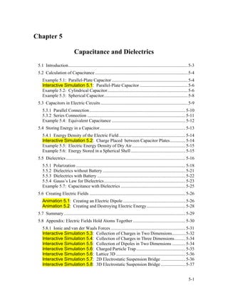 Chapter 5
Capacitance and Dielectrics
5.1 Introduction...........................................................................................................5-3
5.2 Calculation of Capacitance...................................................................................5-4
Example 5.1: Parallel-Plate Capacitor ....................................................................5-4
Interactive Simulation 5.1: Parallel-Plate Capacitor ...........................................5-6
Example 5.2: Cylindrical Capacitor........................................................................5-6
Example 5.3: Spherical Capacitor...........................................................................5-8
5.3 Capacitors in Electric Circuits..............................................................................5-9
5.3.1 Parallel Connection......................................................................................5-10
5.3.2 Series Connection ........................................................................................5-11
Example 5.4: Equivalent Capacitance ..................................................................5-12
5.4 Storing Energy in a Capacitor.............................................................................5-13
5.4.1 Energy Density of the Electric Field............................................................5-14
Interactive Simulation 5.2: Charge Placed between Capacitor Plates..............5-14
Example 5.5: Electric Energy Density of Dry Air................................................5-15
Example 5.6: Energy Stored in a Spherical Shell.................................................5-15
5.5 Dielectrics...........................................................................................................5-16
5.5.1 Polarization ..................................................................................................5-18
5.5.2 Dielectrics without Battery ..........................................................................5-21
5.5.3 Dielectrics with Battery ...............................................................................5-22
5.5.4 Gauss’s Law for Dielectrics.........................................................................5-23
Example 5.7: Capacitance with Dielectrics ..........................................................5-25
5.6 Creating Electric Fields ......................................................................................5-26
Animation 5.1: Creating an Electric Dipole ........................................................5-26
Animation 5.2: Creating and Destroying Electric Energy...................................5-28
5.7 Summary.............................................................................................................5-29
5.8 Appendix: Electric Fields Hold Atoms Together ...............................................5-30
5.8.1 Ionic and van der Waals Forces...................................................................5-31
Interactive Simulation 5.3: Collection of Charges in Two Dimensions............5-32
Interactive Simulation 5.4: Collection of Charges in Three Dimensions..........5-34
Interactive Simulation 5.5: Collection of Dipoles in Two Dimensions ............5-34
Interactive Simulation 5.6: Charged Particle Trap............................................5-35
Interactive Simulation 5.6: Lattice 3D ..............................................................5-36
Interactive Simulation 5.7: 2D Electrostatic Suspension Bridge ......................5-36
Interactive Simulation 5.8: 3D Electrostatic Suspension Bridge ......................5-37
5-1
 