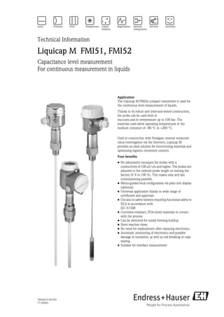 TI00401F/00/EN
71196065
Technical Information
Liquicap M FMI51, FMI52
Capacitance level measurement
For continuous measurement in liquids
Application
The Liquicap M FMI5x compact transmitter is used for
the continuous level measurement of liquids.
Thanks to its robust and tried-and-tested construction,
the probe can be used both in
vacuums and in overpressure up to 100 bar. The
materials used allow operating temperatures in the
medium container of –80 °C to +200 °C.
Used in conjunction with Fieldgate (remote measured
value interrogation via the Internet), Liquicap M
provides an ideal solution for inventorying materials and
optimizing logistics (inventory control).
Your benefits
• No adjustment necessary for media with a
conductivity of 100 μS/cm and higher. The probes are
adjusted to the ordered probe length on leaving the
factory (0 % to 100 %). This makes easy and fast
commissioning possible.
• Menu-guided local configuration via plain text display
(optional)
• Universal application thanks to wide range of
certificates and approvals
• Use also in safety systems requiring functional safety to
SIL2 in accordance with
IEC 61508
• Corrosion-resistant, FDA-listed materials in contact
with the process
• Can be switched for media forming buildup
• Short reaction times
• No need for readjustment after replacing electronics
• Automatic monitoring of electronics and possible
damage to insulation, as well as rod breaking or rope
tearing
• Suitable for interface measurement
 