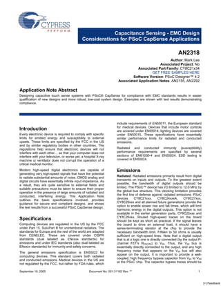 Capacitance Sensing - EMC Design
                                             Considerations for PSoC CapSense Applications

                                                                                                                   AN2318
                                                                                                    Author: Mark Lee
                                                                                              Associated Project: No
                                                                                  Associated Part Family: CY8C21x34
                                                                                          GET FREE SAMPLES HERE
                                                                               Software Version: PSoC Designer™ 4.2
                                                                       Associated Application Notes: AN2155, AN2292

Application Note Abstract
Designing capacitive touch sense systems with PSoC® CapSense for compliance with EMC standards results in easier
qualification of new designs and more robust, low-cost system design. Examples are shown with test results demonstrating
compliance.




                                                                      include requirements of EN55011, the European standard
                                                                      for medical devices. Devices that include motor controls
Introduction                                                          are covered under EN55014; lighting devices are covered
Every electronic device is required to comply with specific           under EN50015. These specifications have essentially
limits for emitted energy and susceptibility to external              similar performance limits for radiated and conducted
upsets. These limits are specified by the FCC in the US               emissions.
and by similar regulatory bodies in other countries. The
                                                                      Radiated and conducted immunity (susceptibility)
regulations help ensure that electronic devices will not
                                                                      performance requirements are specified by several
interfere with each other… so that your computer does not
                                                                      sections of EN61000-4 and EN55024. ESD testing is
interfere with your television, or worse yet, a hospital X-ray
                                                                      covered in EN55024.
machine or ventilator does not corrupt the operation of a
critical medical monitor.

                                                                      Emissions
Modern high-speed digital electronics are capable of
generating very high-speed signals that have the potential
                                                                      Radiated: Radiated emissions primarily result from digital
to radiate substantial amounts of noise. CMOS analog and
                                                                      transients on inputs and outputs. To the greatest extent
digital circuits have essentially infinite input impedance. As
                                                                      possible, the bandwidth of digital outputs should be
a result, they are quite sensitive to external fields and
                                                                      limited. The PSoC™ device has I/O limited to 12.0 MHz by
suitable precautions must be taken to ensure their proper
                                                                      the global bus structure. This clocking limitation provides
operation in the presence of large amounts of radiated and
                                                                      the first line of defense against radiated emissions. PSoC
conducted, interfering energy. This Application Note
                                                                      devices       CY8C21xxx,       CY8C24xxxA,        CY8C27xxx,
outlines the basic specifications involved, provides
                                                                      CY8C29xxx and all planned future generations provide the
guidance for secure and compliant designs, and shows
                                                                      option to enable slower rise and fall times, which will limit
the test results from a successful PSoC CapSense design.
                                                                      harmonic energy in the digital outputs. This option is not
                                                                      available in the earlier generation parts, CY8C25xxx and
                                                                      CY8C26xxx. Routed high-speed traces on the board
Specifications                                                        should be kept as short as practical. If the signal leaves
Computing devices are regulated in the US by the FCC                  the board to drive an external load, it should have a
under Part 15, Sub-Part B for unintentional radiators. The            series-terminating resistor at the chip to provide the
standards for Europe and the rest of the world are adapted            necessary bandwidth limit. Fifteen to 50 ohms is usually
from CENELEC. These are covered under CISPR                           sufficient on high-speed lines. Note that a digital output
standards (dual labeled as ENxxxx standards) for                      that is at a logic one is directly connected (by the output P-
emissions and under IEC standards (also dual labeled as               channel FET's RDS(ON)) to Vdd. Thus, the Vdd bus is
ENxxxx standards) for immunity and safety concerns.                   essentially directly connected to the output, and any high
                                                                      frequency noise that appears on the Vdd bus will also
The general emissions specification is EN55022 for
                                                                      appear on the output. It is important to provide a well-
computing devices. This standard covers both radiated
                                                                      coupled, high frequency bypass capacitor from Vdd to VSS
and conducted emissions. Medical devices in the US are
                                                                      at the PSoC chip. The capacitor bypass traces should be
not regulated by the FCC, but rather by FDA rules, which

September 16, 2005                                 Document No. 001-31162 Rev. **                                                1



                                                                                                                                       [+] Feedback
 
