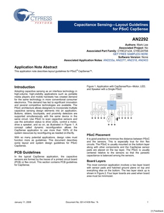 Capacitance Sensing—Layout Guidelines
                                                                           for PSoC CapSense

                                                                                                            AN2292
                                                                                            Authors: Mark Lee
                                                                                        Associated Project: No
                                                               Associated Part Family: CY8C21x34, CY8C24794
                                                                                  GET FREE SAMPLES HERE
                                                                                       Software Version: None
                                              Associated Application Notes: AN2233a, AN2277, AN2318, AN2403

Application Note Abstract
This application note describes layout guidelines for PSoC® CapSense™.




                                                                   Figure 1. Application with CapSensePlus—Motor, LED,
Introduction
                                                                   and Speaker with a Single PSoC
Adopting capacitive sensing as an interface technology in
high-volume, high-visibility applications such as portable
media players and mobile handsets has created demand
for the same technology in more conventional consumer
electronics. This demand has led to significant innovation
and several competitive technologies are available. The
PSoC architecture allows designers to incorporate multiple
capacitive sensing design elements into an application.
Buttons, sliders, touchpads, and proximity detectors are
supported simultaneously with the same device in the
same circuit. Use PSoC to scan capacitive sensors and
use the activation status to drive LEDs, control a motor,
drive a speaker, and so on, as illustrated in Figure 1. A
concept called dynamic reconfiguration allows the
CapSense application to use more than 100% of the
system resources by reconfiguring as needed on-the-fly.
                                                                   PSoC Placement
With so many potential applications, design rules must
                                                                   It is good practice to minimize the distance between PSoC
function more as guidelines. This document describes
                                                                   and the sensors. This is especially true for thin flex
some layout and system design guidelines for PSoC
                                                                   circuits. The PSoC is usually mounted on the bottom layer
CapSense.
                                                                   along with other components and the CapSense sensor
                                                                   pads are placed on the top layer. The PSoC is usually
PCB Guidelines                                                     centered relative to the sensors so that the parasitic
                                                                   capacitance is balanced among the sensors.
In the typical CapSense application, the capacitive
sensors are formed by the traces of a printed circuit board
                                                                   Board Layers
(PCB) or flex circuit. This section contains PCB guidelines
for CapSense.                                                      The most common application involves a two layer board
                                                                   with sensor pads and hatched ground plane on top and
                                                                   everything else on the bottom. The two layer stack up is
                                                                   shown in Figure 2. Four layer boards are used when board
                                                                   area must be minimized.




January 11, 2008                                Document No. 001-41439 Rev. *A                                           1



                                                                                                                               [+] Feedback
 