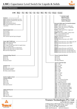 LMC: Capacitance Level Switch for Liquids & Solids
Features
Ordering Information
39 Mangal Nagar, B/H Sai Ram Plaza, Nr. Rajiv Gandhi
Circle, AB Road, Indore, MP, 452 001, India
Phone: +91-731-497 2065, 8109062425
email: sales@trumen.in web:www.trumen.in
Trumen Technologies Pvt. Ltd.
(an ISO 9001:2015 company)
®
sensing matters
../qrd/lmc-qrd-p4-190721.svg
Enclosure
LMC Hxx Tx Rx Sx Ix Gx Wx Px Cx Exxx Lxxxx
sensing matters
®
sensing matters
Electronics (Refer page 3 for detail description)
EIUDD: 1 DPDT relay O/P
EIUSI: 2 SPDT relay O/P for 2 single point
EIUSP: 2 SPDT relay O/P for for 2 individual
pump control switching
EIUSH: 2 SPDT relay O/P for 1 single point
and 1 pump control
EIDPD: PNP O/P for 1 single / 1 pump control
EINL: ⩽1.2mA NAMUR (L-H) &
⩾2.1mA NAMUR (H-L) O/P
EIDLD: 4-20mA loop powered O/P
EIFDS: Special O/P
ERUDD: Remote Electronics with 1 DPDT
relay O/P
ERUSI: Remote Electronics with 2 SPDT relay O/P
ERUSP: Remote Electronics with 2 SPDT
relay O/P
ERUSH: Remote Electronics with 2 SPDT
relay O/P
ERDPD: Remote Electronics with PNP O/P
ERFDS: Remote Electronics with special O/P
ER2SR: Remote Electronics with Dual SPDT O/P
ER3SR: Remote Electronics with Three SPDT O/P
HAN: Aluminum Non-Hazardous IP-67/68
HAX: Aluminum Flameproof IIa, IIb and IIc
HSN: Stainless steel
HPN: Polycarbonate (Plastic)
HES: Specially designed as per customer
requirement
Material Temperature
T1: max 80°C
T2: max 200°C
T3: max 250°C
T4: max 600°C
TS: Customer Specified Special designed
Sensor rigid / flexible type
RD1: Single Rigid Rod Probe
RD2: 2 in 1 Rod Probe
RL1: Single Flexible Rope Probe for Liquids (5mm)
RL2: 2 in 1 Rope Probe
RPS: Flexible Rope Probe for Solids (6mm)
RPT: Flexible Rope Probe for Solids (12mm)
RS: Specially designed probe
Sensing Rod/Rope Material
S4: SS 304
S6: SS 316
SL: SS 316L
SS: Special Surface
Insulation type
I0: None
IP: Partly PTFE insulated
IT: Full PTFE insulated
IC: Partly ceramic insulated
Inactive Length or Sensor
Extension Material
G0: None
G4: SS 304
G6: SS 316
GL: SS 316L
GS: Special material
Stilling Well Material
W0: None
W4: SS 304
W6: SS 316
WL: SS 316L
WS: Special material
Process Connection Material
C4: SS 304
C6: SS 316
CL: SS 316L
CS: Special Material
Process Connection Type
PB1: 1" BSP
PB2: 1-1/2" BSP
PB3: 3/4"BSP
PB4: 1-1/4" BSP
PB5: 2" BSP
PB6: 1/2"BSP
PN1: 1" NPT
PN2: 1-1/2" NPT
PN3: 3/4" NPT
PN4: 1-1/4" NPT
PN5: 2" NPT
PN6: 1/2"NPT
PT1: 1-1⁄2" Triclover/Triclamp
PT2: 2" Triclover/Triclamp
PFL: Flanged Type (Fxxx)
F001: 1/2" B16.5 ANSI/ASA 150#RF
F002: 3/4" B16.5 ANSI/ASA 150#RF
F003: 1" B16.5 ANSI/ASA 150#RF
F004: 1-1/4" B16.5 ANSI/ASA 150#RF
F005: 1-1/2 " B16.5 ANSI/ASA 150#RF
F006: 2" B16.5 ANSI/ASA 150#RF
F007: 2-1/2" B16.5 ANSI/ASA 150#RF
F008: 3" B16.5 ANSI/ASA 150#RF
F009: 4" B16.5 ANSI/ASA 150#RF
F010: 5" B16.5 ANSI/ASA 150#RF
F011: 6" B16.5 ANSI/ASA 150#RF
PCS: Special Process Connection
Insertion Length
Rigid Rod Probe:
50mm to 3,000mm
Flexible Rope Probe:
100mm to 20,000mm
 