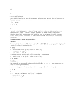 Q2
+-
V
Combinación en serie
Para está combinación en serie de capacitores, la magnitud de la carga debe ser la misma en
todas las placas.
V1 C1 V2 C2
+Q -Q +Q -Q
+-
V
También existen capacitores con dieléctricos (que es un material no conductor como, el
caucho, vidrio o papel). Cuando un material dieléctrico se inserta entre las placas de un
capacitor aumenta la capacitancia. Si el dieléctrico llena por completo el espacio entre las
placas, la capacitancia aumenta en un factor adimensional K, conocido como la constante
dieléctrica.
dos ejemplos de calculo de capacitancia:
Problema 1
Un capacitor de placas paralelas tiene un área A = 2.00 * 10-4 m2 y una separación de placa d
=1.00mm. encuentre su capacitancia.
C =oA/d
C = (8.85*10-12C2/N* m2) (2.00*10-4 m2 /1.00*10-3m)
C =1.77 * 10-12 F = 1.77 pF
Si la separación se incrementa a 3.00mm determine la capacitancia
C = (8.85*10-12C2/N* m2) (2.00*10-4 m2 /3.00*10-3m)
C =0.590 pF
Problema 2
Las placas de un capacitor de placas paralelas miden 2.0 cm * 3.0 cm y están separadas por
un espesor de papel de 1.0 mm.
Determine la capacitancia de este dispositivo.(puesto que K =3.7 para el papel)
C =K oA
d
C =3.7 (8.85*10-12C2/N* m2) (6.0*10-4 m2 /1.0*10-3m)
C =20 * 10-12 F =20 pF
 
