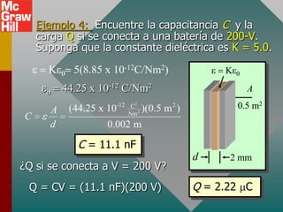 Ejemplo 4: Encuentre la capacitancia C y la
    carga Q si se conecta a una batería de 200-V.
    Suponga que la constante dieléctrica es K = 5.0.

            5(8.85 x 10-12C/Nm2)
          44.25 x 10-12 C/Nm2                             A

      A    (44.25 x 10-12    C2
                                   )(0.5 m 2 )          0.5 m2
                            Nm 2
C
      d             0.002 m

             C = 11.1 nF
                                                 d     2 mm
¿Q si se conecta a V = 200 V?
 Q = CV = (11.1 nF)(200 V)                       Q = 2.22 C
 